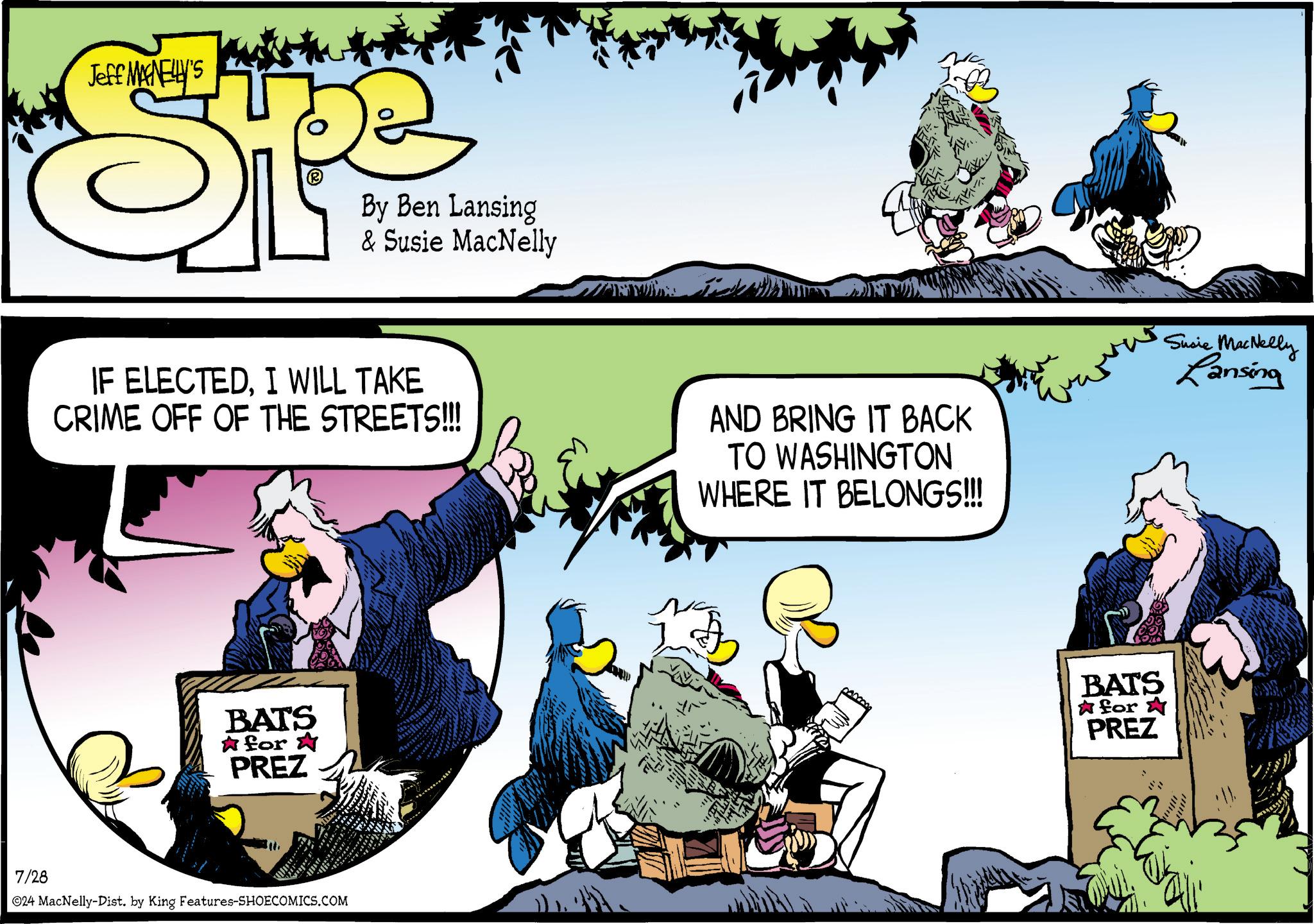 Humour OCR: Jeff MANELLY'S By Ben Lansing & Susie MacNelly IF ELECTEDI WILL TAKE CRIME OFF OF THE STREETS!!! AND BRING IT BACK TO WASHINGTON WHERE IT BELONGS!!! Susie MacNelly Lansing BATS for PREZ 7/28 ©24 MacNelly-Dist. by King Features-SHOECOMICS.COM BATS for PREZ Jeff MANELLY'S By Ben Lansing & Susie MacNelly IF ELECTEDI WILL TAKE CRIME OFF OF THE STREETS !!! AND BRING IT BACK TO WASHINGTON WHERE IT BELONGS !!! Susie MacNelly Lansing BATS for PREZ 7/28 © 24 MacNelly - Dist . by King Features-SHOECOMICS.COM BATS for PREZ