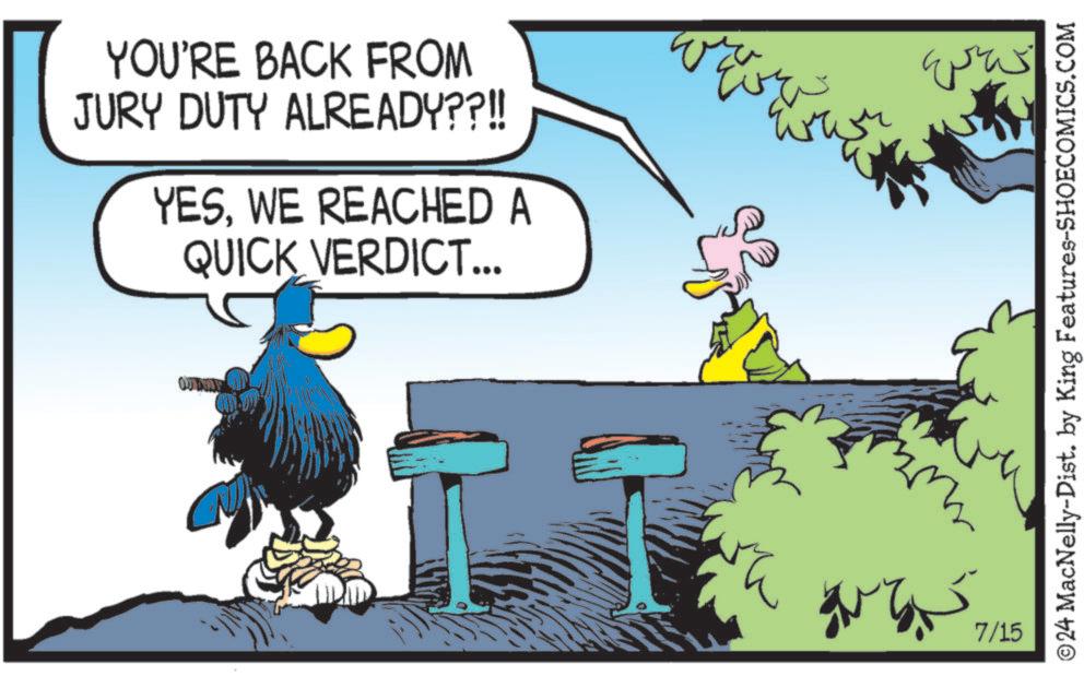 Font OCR: YOU'RE BACK FROM JURY DUTY ALREADY??!! YESWE REACHED A QUICK VERDICT... Eve ODABLE pa was 7/15 ©24 MacNelly-Dist. by King Features-SHOECOMICS.COM YOU'RE BACK FROM JURY DUTY ALREADY ?? !! YESWE REACHED A QUICK VERDICT ... Eve ODABLE pa was 7/15 © 24 MacNelly - Dist . by King Features-SHOECOMICS.COM