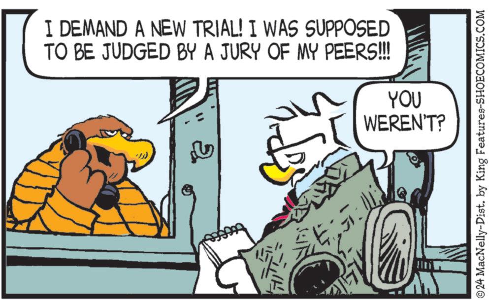 Parallel OCR: I DEMAND A NEW TRIAL! I WAS SUPPOSED TO BE JUDGED BY A JURY OF MY PEERS!!! YOU WEREN'T? Sopy ©24 MacNelly-Dist. by King Features-SHOECOMICS.COM I DEMAND A NEW TRIAL ! I WAS SUPPOSED TO BE JUDGED BY A JURY OF MY PEERS !!! YOU WEREN'T ? Sopy © 24 MacNelly - Dist . by King Features-SHOECOMICS.COM