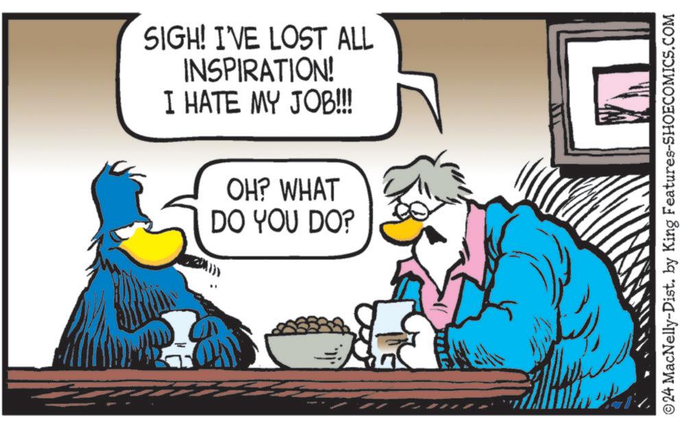 Line OCR: SIGH! I'VE LOST ALL INSPIRATION! I HATE MY JOB!!! OH? WHAT DO YOU DO? ©24 MacNelly-Dist. by King Features-SHOECOMICS.COM SIGH ! I'VE LOST ALL INSPIRATION ! I HATE MY JOB !!! OH ? WHAT DO YOU DO ? © 24 MacNelly - Dist . by King Features-SHOECOMICS.COM