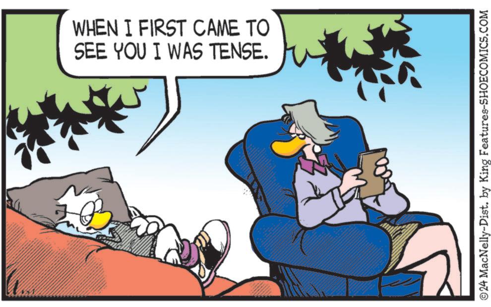Adaptation OCR: WHEN I FIRST CAME TO SEE YOU I WAS TENSE. ©24 MacNelly-Dist. by King Features-SHOECOMICS.COM WHEN I FIRST CAME TO SEE YOU I WAS TENSE . © 24 MacNelly - Dist . by King Features-SHOECOMICS.COM