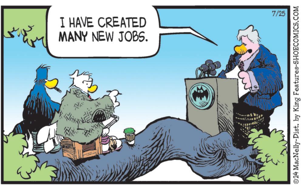 Font OCR: I HAVE CREATED MANY NEW JOBS. 7/25 © 24 MacNelly-Dist. by King Features-SHOECOMICS.COM I HAVE CREATED MANY NEW JOBS . 7/25 © 24 MacNelly - Dist . by King Features-SHOECOMICS.COM