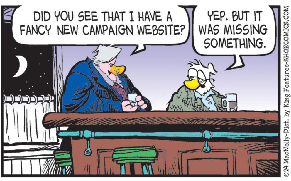 Art OCR: DID YOU SEE THAT I HAVE A FANCY NEW CAMPAIGN WEBSITE? YEP. BUT IT WAS MISSING SOMETHING. ©24 MacNelly-Dist. by King Features-SHOECOMICS.COM DID YOU SEE THAT I HAVE A FANCY NEW CAMPAIGN WEBSITE ? YEP . BUT IT WAS MISSING SOMETHING . © 24 MacNelly - Dist . by King Features-SHOECOMICS.COM