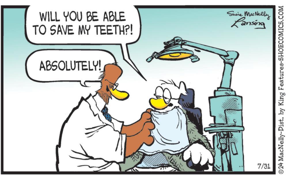 Sharing OCR: WILL YOU BE ABLE TO SAVE MY TEETH?! ABSOLUTELY! 7/31 Susie MacNelly Lansing ©24 MacNelly-Dist. by King Features-SHOECOMICS.COM WILL YOU BE ABLE TO SAVE MY TEETH ?! ABSOLUTELY ! 7/31 Susie MacNelly Lansing © 24 MacNelly - Dist . by King Features-SHOECOMICS.COM