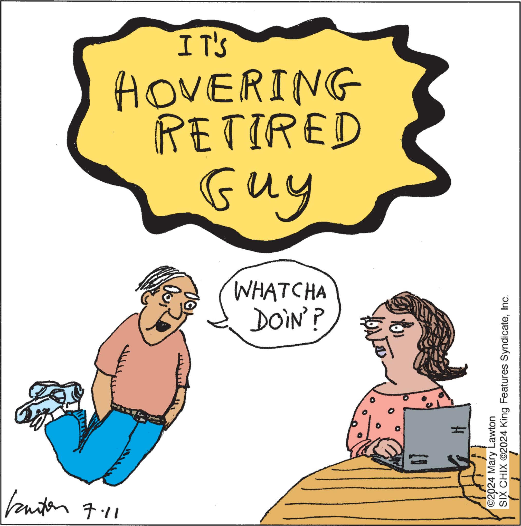 Conversation OCR: IT'S Guy HOVERING RETIRED Kanton 7.11 00 WHATCHA DOIN'? ©2024 Mary Lawton SIX CHIX ©2024 King Features SyndicateInc. IT'S Guy HOVERING RETIRED Kanton 7.11 00 WHATCHA DOIN ' ? © 2024 Mary Lawton SIX CHIX © 2024 King Features Syndicate