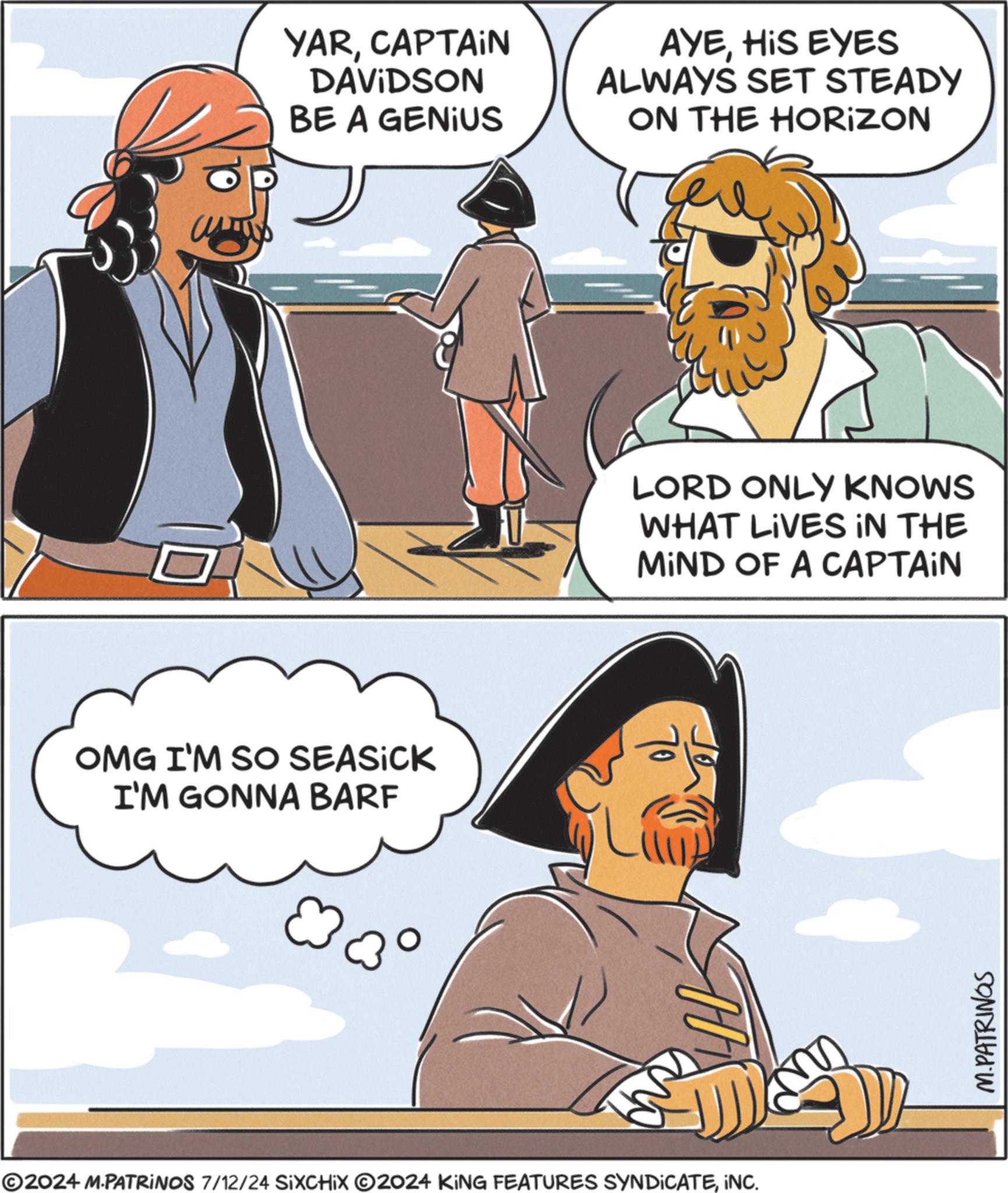 Mammal OCR: OMG I'M SO SEASICK I'M GONNA BARF YARCAPTAIN DAVIDSON BE A GENIUS AYEHIS EYES ALWAYS SET STEADY ON THE HORIZON ©2024 M.PATRINOS 7/12/24 SIXCHIX 2024 KING FEATURES SYNDICATEINC. LORD ONLY KNOWS WHAT LIVES IN THE MIND OF A CAPTAIN M.PATRINGS OMG I'M SO SEASICK I'M GONNA BARF YARCAPTAIN DAVIDSON BE A GENIUS AYEHIS EYES ALWAYS SET STEADY ON THE HORIZON © 2024 M.PATRINOS 7/12/24 SIXCHIX 2024 KING FEATURES SYNDICATEINC . LORD ONLY KNOWS WHAT LIVES IN THE MIND OF A CAPTAIN M.PATRINGS