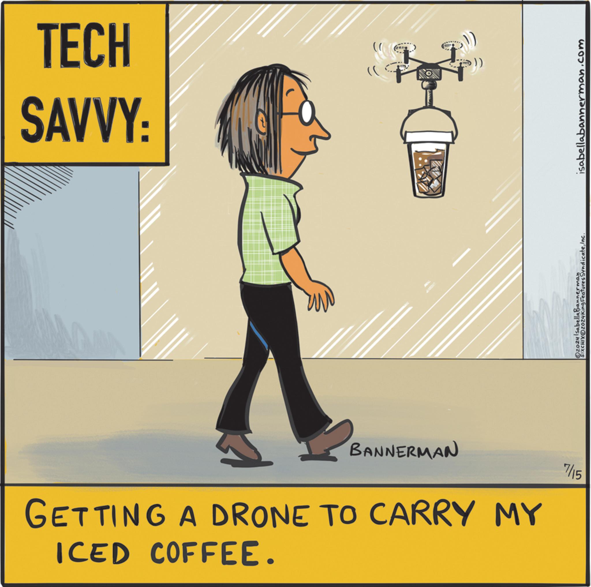 Rectangle OCR: TECH SAVVY: Com A m ? BANNERMAN GETTING A DRONE TO CARRY MY ICED COFFEE. 7/15 Ozozy Isabella Bannerman SIXCHIXO2024King Features SyndicateInc. isabellabannerman.com TECH SAVVY : Com A m ? BANNERMAN GETTING A DRONE TO CARRY MY ICED COFFEE . 7/15 Ozozy Isabella Bannerman SIXCHIXO2024King Features SyndicateInc. isabellabannerman.com