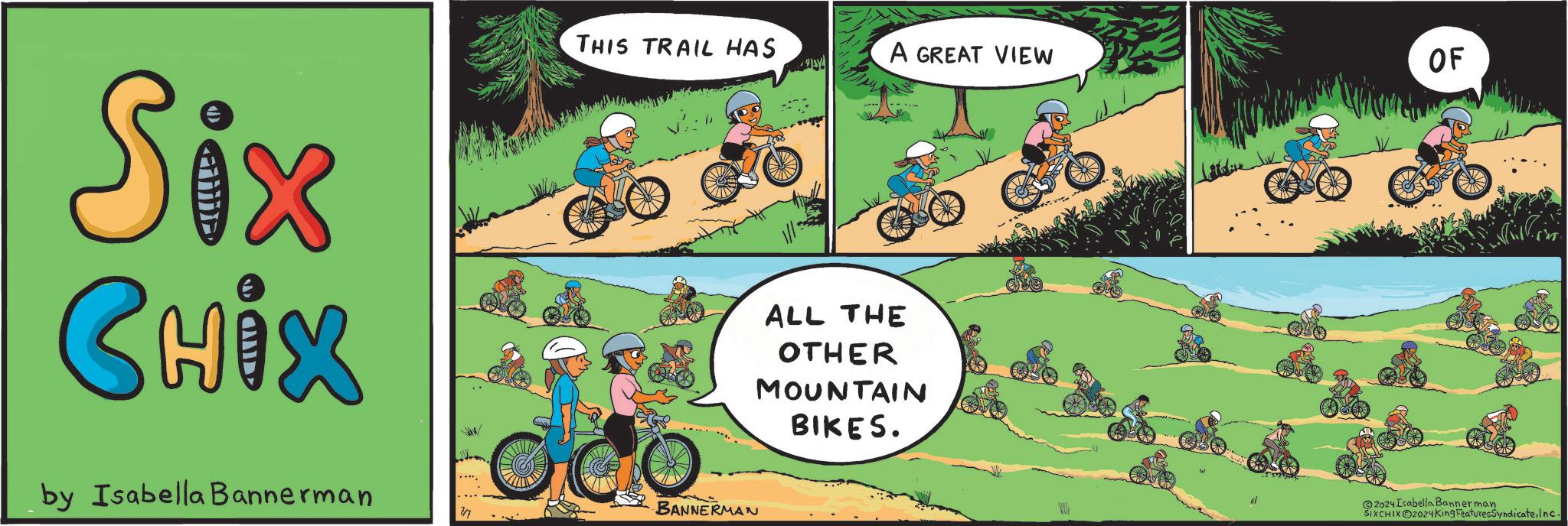Recreation OCR: Six CHIX by Isabella Bannerman THIS TRAIL HAS BANNERMAN 7/7 A GREAT VIEW OF ALL THE OTHER MOUNTAIN BIKES. 2024 Isabella Bannerman SIXCHIXO2024King FeaturesSyndicateInc. Six CHIX by Isabella Bannerman THIS TRAIL HAS BANNERMAN 7/7 A GREAT VIEW OF ALL THE OTHER MOUNTAIN BIKES . 2024 Isabella Bannerman SIXCHIXO2024King FeaturesSyndicate