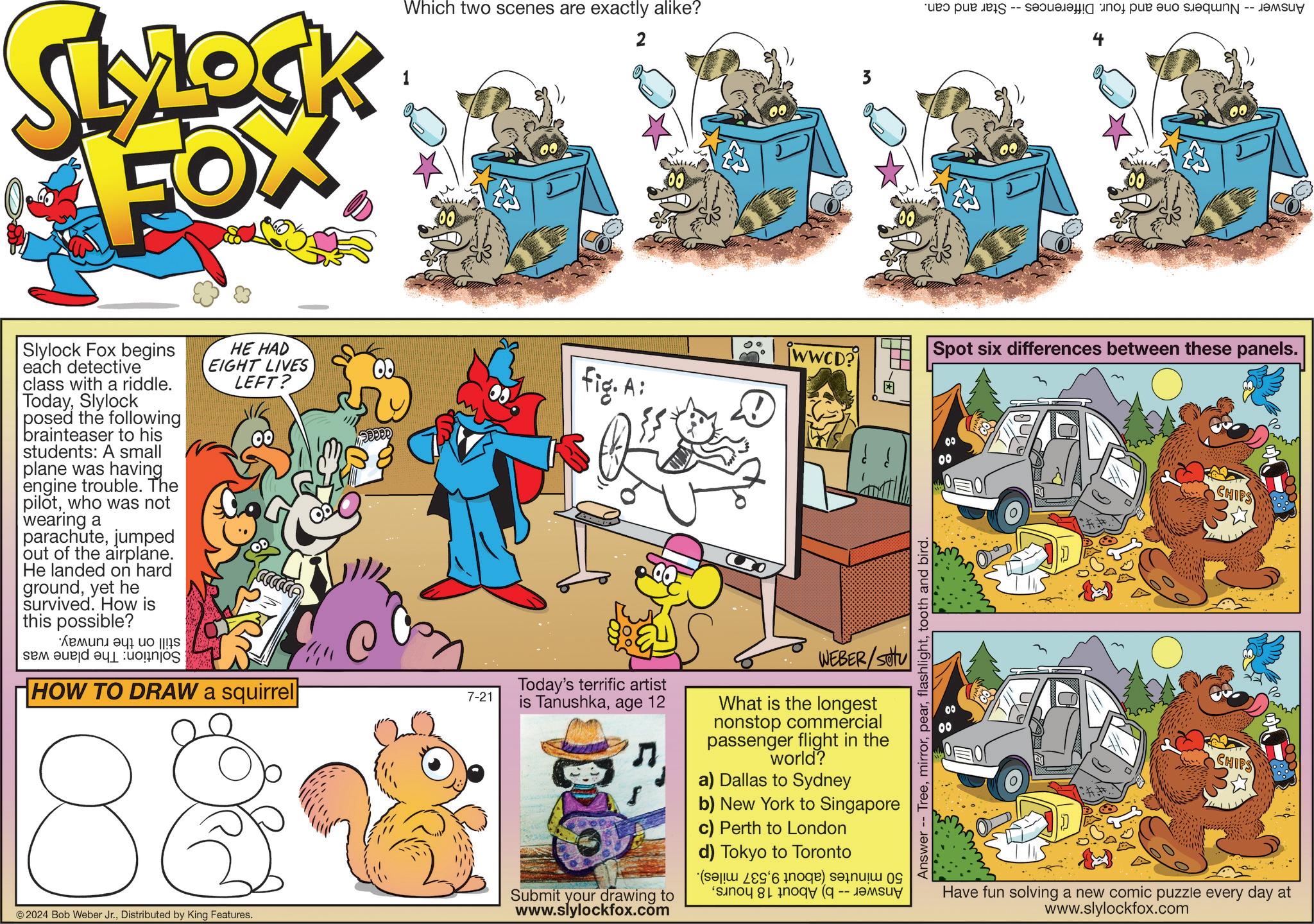 Rectangle OCR: SLYLOCK FOX Which two scenes are exactly alike? 2 Slylock Fox begins each detective class with a riddle. TodaySlylock posed the following brainteaser to his students: A small plane was having engine trouble. The pilotwho was not wearing a parachutejumped out of the airplane. He landed on hard groundyet he survived. How is this possible? se a en a HE HAD EIGHT LIVES LEFT? HOW TO DRAW a squirrel 7-21 00 3 e pe par a Spot six differences between these panels. WWCD? fig. A Today's terrific artist is Tanushkaage 12 WEBER/SU What is the longest nonstop commercial passenger flight in the world? a) Dallas to Sydney b) New York to Singapore c) Perth to London d) Tokyo to Toronto ( 2 ) 9 -- © 2024 Bob Weber Jr.Distributed by King Features. Submit your drawing to www.slylockfox.com Answer Treetooth and bird. 00 CHIPS CHIPS Have fun solving a new comic puzzle every day at www.slylockfox.com SLYLOCK FOX Which two scenes are exactly alike ? 2 Slylock Fox begins each detective class with a riddle . TodaySlylock posed the following brainteaser to his students : A small plane was having engine trouble . The pilotwho was not wearing a parachutejumped out of the airplane . He landed on hard groundyet he survived . How is this possible ? se a en a HE HAD EIGHT LIVES LEFT ? HOW TO DRAW a squirrel 7-21 00 3 e pe par a Spot six differences between these panels . WWCD ? fig . A Today's terrific artist is Tanushkaage 12 WEBER / SU What is the longest nonstop commercial passenger flight in the world ? a ) Dallas to Sydney b ) New York to Singapore c ) Perth to London d ) Tokyo to Toronto ( 2 ) 9 -- © 2024 Bob Weber Jr.Distributed by King Features . Submit your drawing to www.slylockfox.com Answer Treetooth and bird . 00 CHIPS CHIPS Have fun solving a new comic puzzle every day at www.slylockfox.com