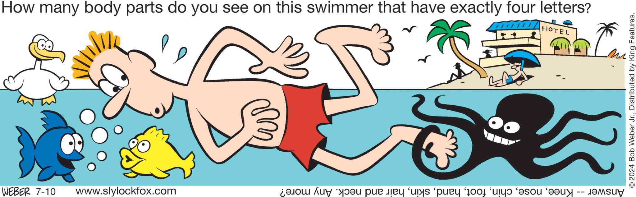 Font OCR: How many body parts do you see on this swimmer that have exactly four letters? WEBER 7-10 www.slylockfox.com HOTEL Answer -- Kneehair and neck. Any more? 2024 Bob Weber Jr.Distributed by King Features. How many body parts do you see on this swimmer that have exactly four letters ? WEBER 7-10 www.slylockfox.com HOTEL Answer -- Kneehair and neck . Any more ? 2024 Bob Weber Jr.Distributed by King Features .