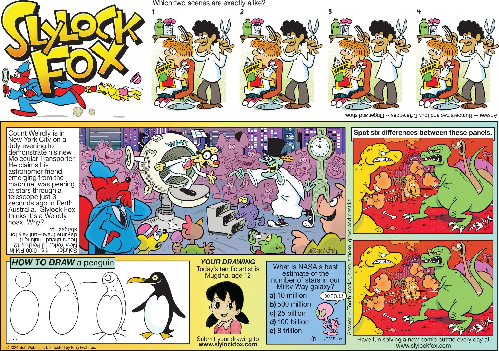 Comic book OCR: SLYLOCK FOX 1 Which two scenes are exactly alike? TONIC COMIC 2 TONIC COMIC Count Weirdly is in New York City on a July evening to demonstrate his new Molecular Transporter. He claims his astronomer friendemerging from the machinewas peering at stars through a telescope just 3 seconds ago in PerthAustralia. Slylock Fox thinks it's a Weirdly hoax. Why? ??????? ????? ???? 11 ???? ???? sinou u! W 00:0 ??? ?? ?? HOW TO DRAW a penguin 800 7-14 © 2024 Bob Weber Jr.Distributed by King Features. WMT 00 YOUR DRAWING Today's terrific artist is Mugdhaage 12 Da Submit your drawing to www.slylockfox.com wow 11 12 10 2 9 ? 8 4 7 5 6 WEBER/Setu C What is NASA's best estimate of the number of stars in our Milky Way galaxy? a) 10 million b) 500 million c) 25 billion d) 100 billion e) 8 trillion (p -DO TELL! -- ????? Answer - Toothglove and nostrils. TONIC TONIC COMIC COMIC Spot six differences between these panels. Have fun solving a new comic puzzle every day at www.slylockfox.com SLYLOCK FOX 1 Which two scenes are exactly alike ? TONIC COMIC 2 TONIC COMIC Count Weirdly is in New York City on a July evening to demonstrate his new Molecular Transporter . He claims his astronomer friendemerging from the machinewas peering at stars through a telescope just 3 seconds ago in PerthAustralia . Slylock Fox thinks it's a Weirdly hoax . Why ? ??????? ????? ???? 11 ???? ???? sinou u ! W 00 : 0 ??? ?? ?? HOW TO DRAW a penguin 800 7-14 © 2024 Bob Weber Jr.Distributed by King Features . WMT 00 YOUR DRAWING Today's terrific artist is Mugdhaage 12 Da Submit your drawing to www.slylockfox.com wow 11 12 10 2 9 ? 8 4 7 5 6 WEBER / Setu C What is NASA's best estimate of the number of stars in our Milky Way galaxy ? a ) 10 million b ) 500 million c ) 25 billion d ) 100 billion e ) 8 trillion ( p -DO TELL ! -- ????? Answer - Toothglove and nostrils . TONIC TONIC COMIC COMIC Spot six differences between these panels . Have fun solving a new comic puzzle every day at www.slylockfox.com