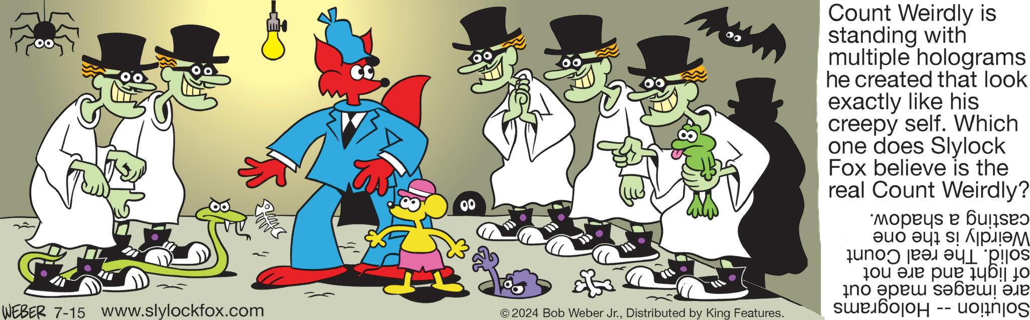 Font OCR: WEBER 7-15 www.slylockfox.com © 2024 Bob Weber Jr.Distributed by King Features. Count Weirdly is standing with multiple holograms he created that look exactly like his creepy self. Which one does Slylock Fox believe is the real Count Weirdly? casting a shadow. Weirdly is the one solid. The real Count of light and are not are images made out Solution -- Holograms WEBER 7-15 www.slylockfox.com © 2024 Bob Weber Jr.Distributed by King Features . Count Weirdly is standing with multiple holograms he created that look exactly like his creepy self . Which one does Slylock Fox believe is the real Count Weirdly ? casting a shadow . Weirdly is the one solid . The real Count of light and are not are images made out Solution -- Holograms