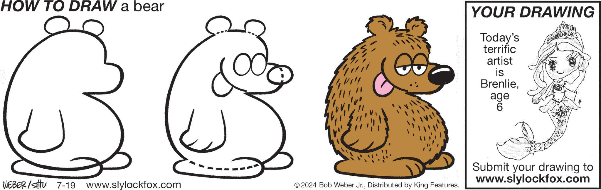 Art OCR: HOW TO DRAW a bear YOUR DRAWING Today's terrific artist is Brenlieage 6 WEBER/Sotu 7-19 www.slylockfox.com © 2024 Bob Weber Jr.Distributed by King Features. Submit your drawing to www.slylockfox.com HOW TO DRAW a bear YOUR DRAWING Today's terrific artist is Brenlieage 6 WEBER / Sotu 7-19 www.slylockfox.com © 2024 Bob Weber Jr.Distributed by King Features . Submit your drawing to www.slylockfox.com