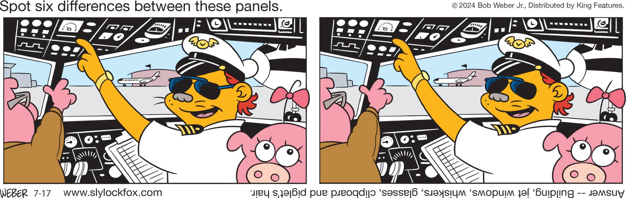 Fictional character OCR: © 2024 Bob Weber Jr.Distributed by King Features. Spot six differences between these panels. wwwww 75 wwwww ? WEBER 7-17 www.slylockfox.com 5 3 Answer -- Buildingclipboard and piglet's hair. © 2024 Bob Weber Jr.Distributed by King Features . Spot six differences between these panels . wwwww 75 wwwww ? WEBER 7-17 www.slylockfox.com 5 3 Answer -- Buildingjet windowsclipboard and piglet's hair .