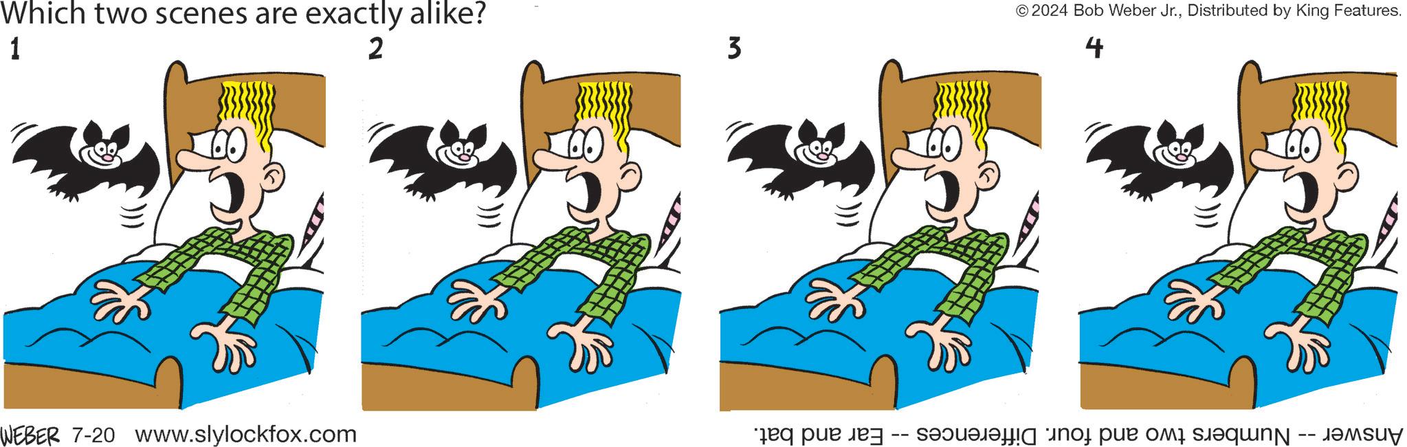Font OCR: Which two scenes are exactly alike? 1 2 3 WEBER 7-20 www.slylockfox.com Ear and bat. -- © 2024 Bob Weber Jr.Distributed by King Features. 4 Answer -- Numbers two and four. Differences · Which two scenes are exactly alike ? 1 2 3 WEBER 7-20 www.slylockfox.com Ear and bat . -- © 2024 Bob Weber Jr.Distributed by King Features . 4 Answer -- Numbers two and four . Differences ·