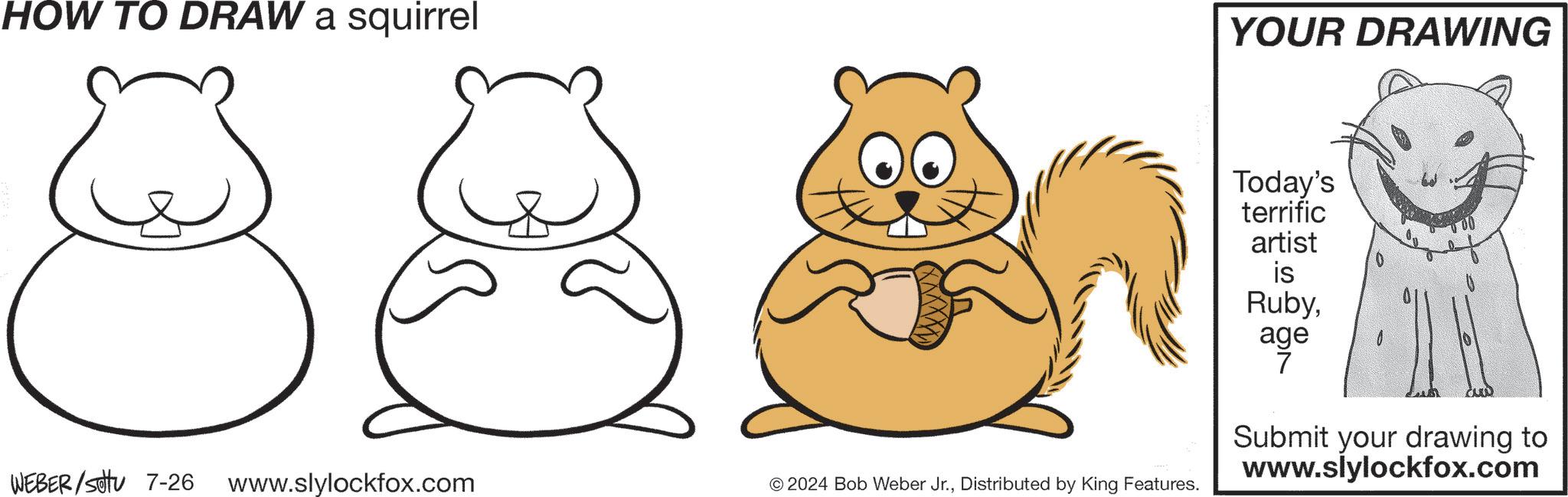 Sharing OCR: HOW TO DRAW a squirrel YOUR DRAWING WEBER/SU 7-26 www.slylockfox.com © 2024 Bob Weber Jr.Distributed by King Features. Today's terrific artist is Rubyage 7 Submit your drawing to www.slylockfox.com HOW TO DRAW a squirrel YOUR DRAWING WEBER / SU 7-26 www.slylockfox.com © 2024 Bob Weber Jr.Distributed by King Features . Today's terrific artist is Rubyage 7 Submit your drawing to www.slylockfox.com