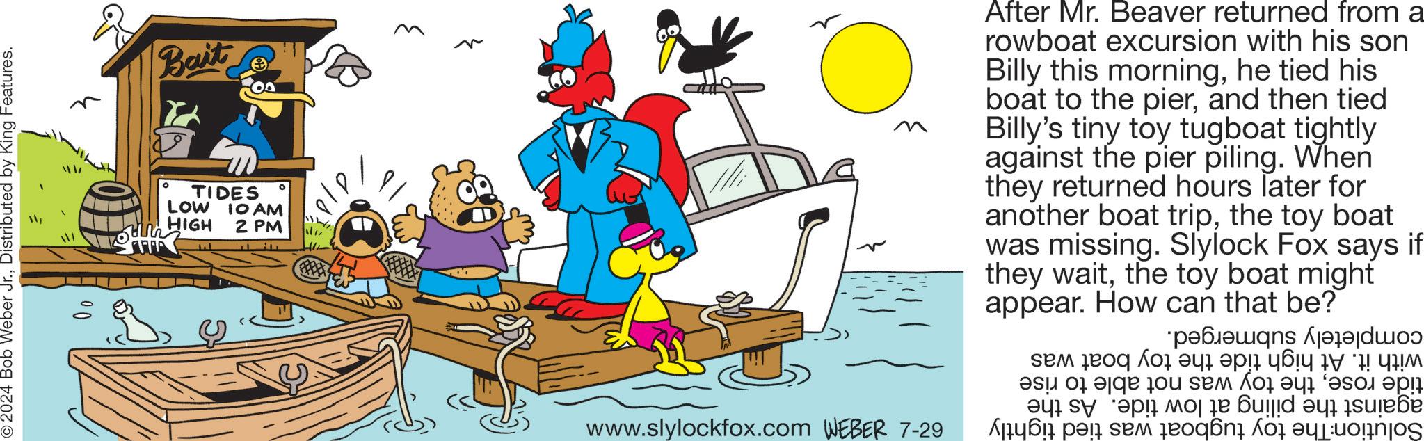 Art OCR: © 2024 Bob Weber Jr.Distributed by King Features. Bait ? ° ? TIDES LOW IO AM HIGH 2 PM After Mr. Beaver returned from a rowboat excursion with his son Billy this morninghe tied his boat to the pierand then tied Billy's tiny toy tugboat tightly against the pier piling. When they returned hours later for another boat tripthe toy boat was missing. Slylock Fox says if they waitthe toy boat might appear. How can that be? ???????? sem eoq ??? ??? ???? ???? 17 ! ??? ? ?? www.slylockfox.com WEBER 7-29 a pa se ??? ?? 6ujid ?y sure?e on for a © 2024 Bob Weber Jr.Distributed by King Features . Bait ? ° ? TIDES LOW IO AM HIGH 2 PM After Mr. Beaver returned from a rowboat excursion with his son Billy this morninghe tied his boat to the pierand then tied Billy's tiny toy tugboat tightly against the pier piling . When they returned hours later for another boat tripthe toy boat was missing . Slylock Fox says if they waitthe toy boat might appear . How can that be ? ???????? sem eoq ??? ??? ???? ???? 17 ! ??? ? ?? www.slylockfox.com WEBER 7-29 a pa se ??? ?? 6ujid ?y sure?e on for a