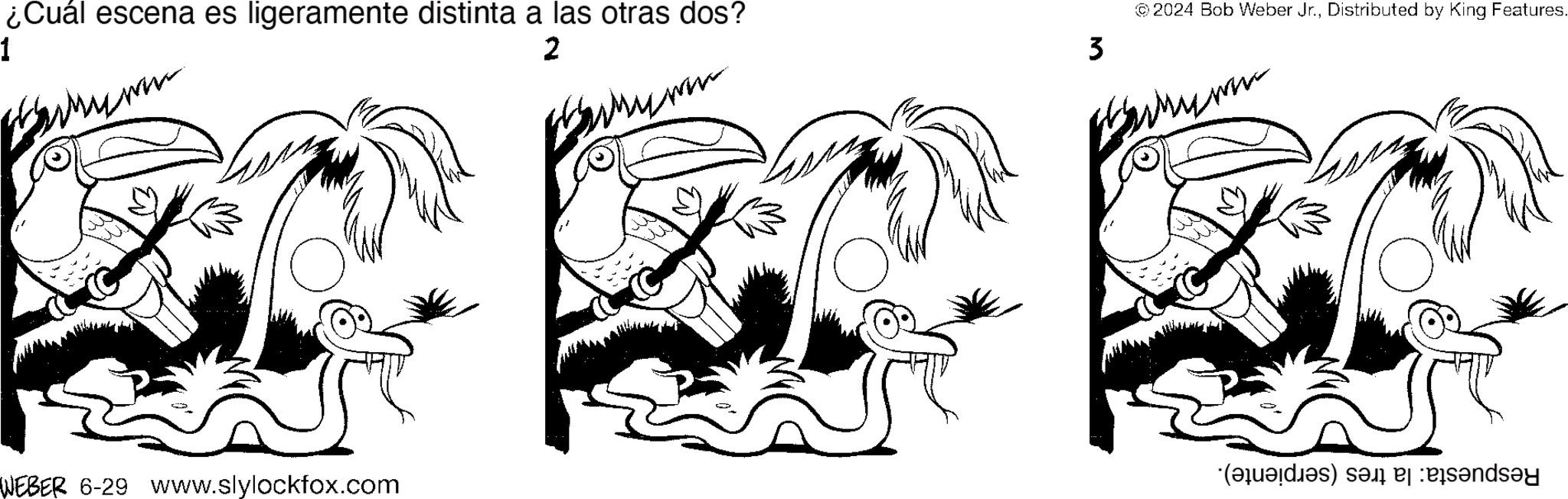Rectangle OCR: 1 ¿Cuál escena es ligeramente distinta a las otras dos? ??? 2 ???? WEBER 6-29 www.slylockfox.com 3 2024 Bob Weber Jr.Distributed by King Features. ??? (a) a banday 1 ¿ Cuál escena es ligeramente distinta a las otras dos ? ??? 2 ???? WEBER 6-29 www.slylockfox.com 3 2024 Bob Weber Jr.Distributed by King Features . ??? ( a ) a banday