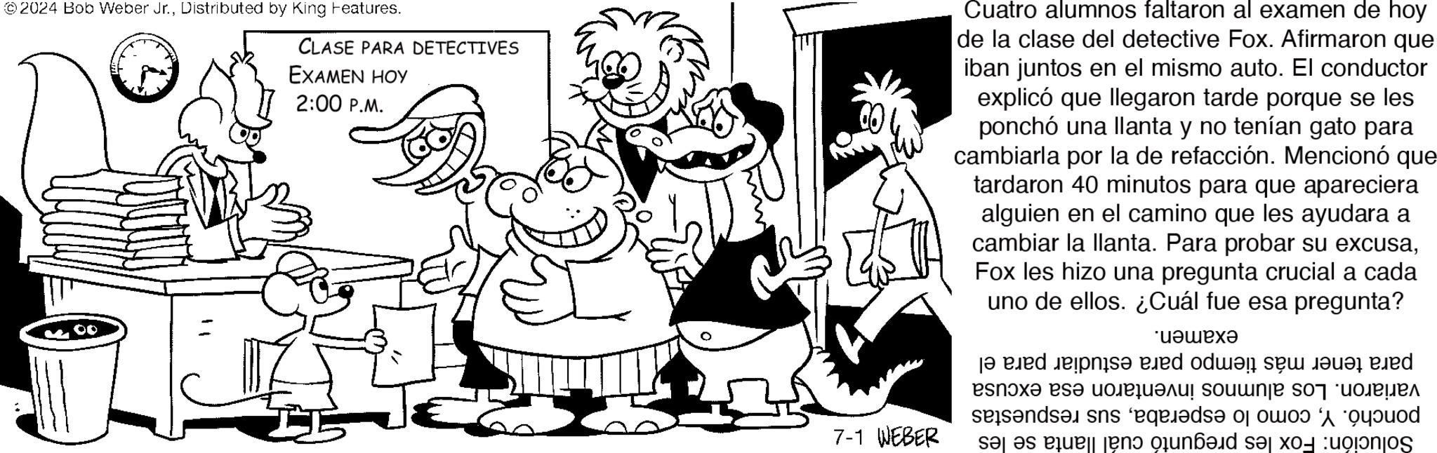 Style OCR: ©2024 Bob Weber Jr.Distributed by King Features. CLASE PARA DETECTIVES EXAMEN HOY 2:00 P.M. 7-1 WEBER Cuatro alumnos faltaron al examen de hoy de la clase del detective Fox. Afirmaron que iban juntos en el mismo auto. El conductor explicó que llegaron tarde porque se les ponchó una llanta y no tenían gato para cambiarla por la de refacción. Mencionó que tardaron 40 minutos para que apareciera alguien en el camino que les ayudara a cambiar la llanta. Para probar su excusaFox les hizo una pregunta crucial a cada uno de ellos. ¿Cuál fue esa pregunta? ?????? jed down a d ????? es? ????????? soumnje s07 "??????? seisende ses equids or bod sas en que s © 2024 Bob Weber Jr.Distributed by King Features . CLASE PARA DETECTIVES EXAMEN HOY 2:00 P.M. 7-1 WEBER Cuatro alumnos faltaron al examen de hoy de la clase del detective Fox . Afirmaron que iban juntos en el mismo auto . El conductor explicó que llegaron tarde porque se les ponchó una llanta y no tenían gato para cambiarla por la de refacción . Mencionó que tardaron 40 minutos para que apareciera alguien en el camino que les ayudara a cambiar la llanta . Para probar su excusaFox les hizo una pregunta crucial a cada uno de ellos . ¿ Cuál fue esa pregunta ? ?????? jed down a d ????? es? ????????? soumnje s07 " ??????? seisende ses equids or bod sas en que s