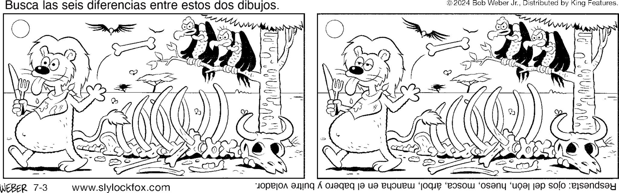Style OCR: Busca las seis diferencias entre estos dos dibujos. 2024 Bob Weber Jr.Distributed by King Features. WEBER 7-3 www.slylockfox.com Respuesta: ojos del leónmancha en el babero y buitre volador. Busca las seis diferencias entre estos dos dibujos . 2024 Bob Weber Jr.Distributed by King Features . WEBER 7-3 www.slylockfox.com Respuesta : ojos del leónmancha en el babero y buitre volador .