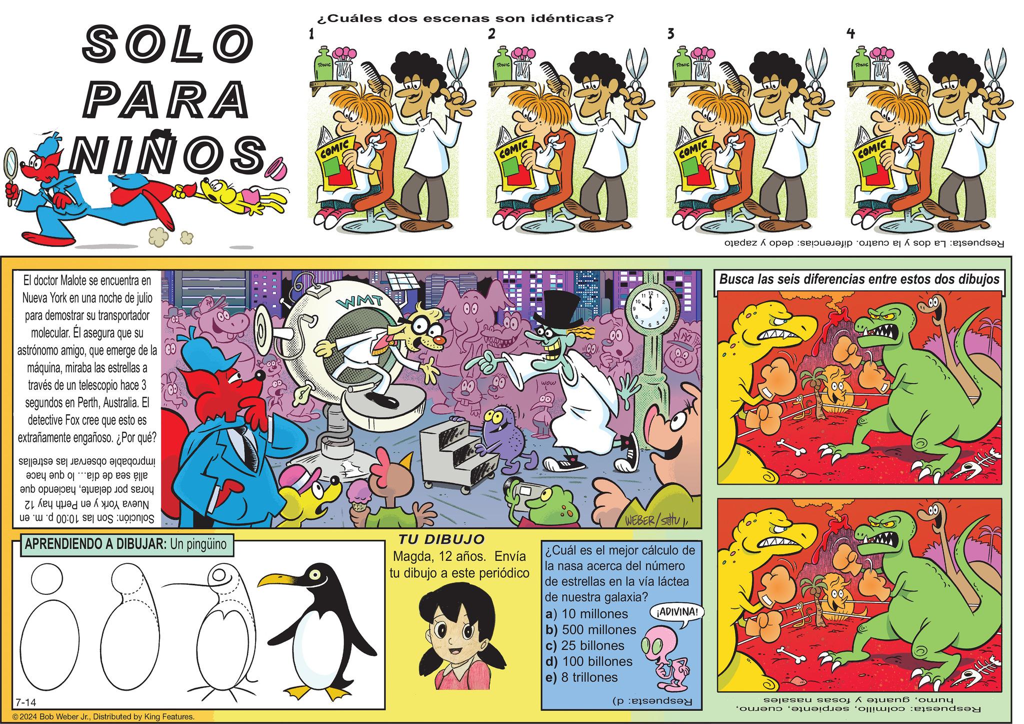 Comics OCR: SOLO PARA NIÑOS 1 ¿Cuáles dos escenas son idénticas? TONIC COMIC 2 TONIC COMIC El doctor Malote se encuentra en Nueva York en una noche de julio para demostrar su transportador molecular. El asegura que su astrónomo amigoque emerge de la máquinamiraba las estrellas a través de un telescopio hace 3 segundos en PerthAustralia. El detective Fox cree que esto es extrañamente engañoso. ¿Por qué? WMT wow 6 10 111 7 65 4 and pay a ???? ?? ???? ????? ud 00:04 se APRENDIENDO A DIBUJAR: Un pingüino 807 TU DIBUJO Magda12 años. Envía tu dibujo a este periódico WEBER/SOU ¿Cuál es el mejor cálculo de la nasa acerca del número de estrellas en la vía láctea de nuestra galaxia? a) 10 millones b) 500 millones c) 25 billones d) 100 billones e) 8 trillones ¡ADIVINA! 7-14 © 2024 Bob Weber Jr.Distributed by King Features. 3 TONIC COMIC do a TONIC COMIC Busca las seis diferencias entre estos dos dibujos (pend ser ses a quená ‘owny SOLO PARA NIÑOS 1 ¿ Cuáles dos escenas son idénticas ? TONIC COMIC 2 TONIC COMIC El doctor Malote se encuentra en Nueva York en una noche de julio para demostrar su transportador molecular . El asegura que su astrónomo amigoque emerge de la máquinamiraba las estrellas a través de un telescopio hace 3 segundos en PerthAustralia . El detective Fox cree que esto es extrañamente engañoso . ¿ Por qué ? WMT wow 6 10 111 7 65 4 and pay a ???? ?? ???? ????? ud 00:04 se APRENDIENDO A DIBUJAR : Un pingüino 807 TU DIBUJO Magda12 años . Envía tu dibujo a este periódico WEBER / SOU ¿ Cuál es el mejor cálculo de la nasa acerca del número de estrellas en la vía láctea de nuestra galaxia ? a ) 10 millones b ) 500 millones c ) 25 billones d ) 100 billones e ) 8 trillones ¡ ADIVINA ! 7-14 © 2024 Bob Weber Jr.Distributed by King Features . 3 TONIC COMIC do a TONIC COMIC Busca las seis diferencias entre estos dos dibujos ( pend ser ses a quená ‘ owny
