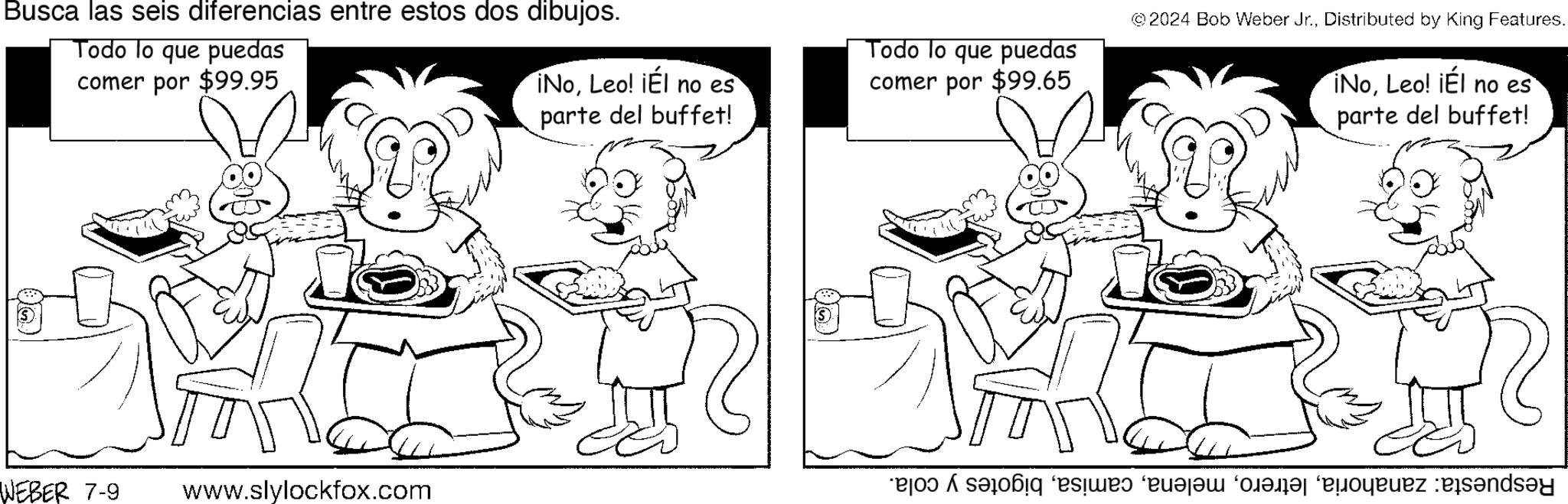 Mammal OCR: Busca las seis diferencias entre estos dos dibujos. Todo lo que puedas comer por $99.95 WEBER 7-9 www.slylockfox.com ©2024 Bob Weber Jr.Distributed by King Features. iNoLeo! ¡Él no es parte del buffet! Todo lo que puedas comer por $99.65 ¡NoLeo! ¡Él no es parte del buffet! 100 ???? ?? ?? ????? ???? ? Busca las seis diferencias entre estos dos dibujos . Todo lo que puedas comer por $ 99.95 WEBER 7-9 www.slylockfox.com © 2024 Bob Weber Jr.Distributed by King Features . iNoLeo ! ¡ Él no es parte del buffet ! Todo lo que puedas comer por $ 99.65 ¡ NoLeo ! ¡ Él no es parte del buffet ! 100 ???? ?? ?? ????? ???? ?