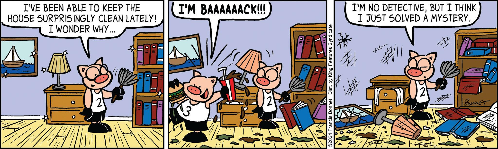 Window OCR: I'VE BEEN ABLE TO KEEP THE HOUSE SURPRISINGLY CLEAN LATELY! I WONDER WHY... I'M BAAAAAACK!!! O2024 Francis Bonnet Dist. by King Features Syndicate I'M NO DETECTIVEBUT I THINK I JUST SOLVED A MYSTERY. BONNET I'VE BEEN ABLE TO KEEP THE HOUSE SURPRISINGLY CLEAN LATELY ! I WONDER WHY ... I'M BAAAAAACK !!! O2024 Francis Bonnet Dist . by King Features Syndicate I'M NO DETECTIVEBUT I THINK I JUST SOLVED A MYSTERY . BONNET