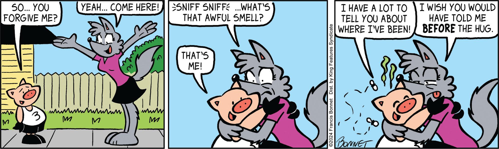 Rectangle OCR: SO... YOU FORGIVE ME? M 3 YEAH... COME HERE! SNIFF SNIFF ...WHAT'S THAT AWFUL SMELL? www. M M M THAT'S ME! ©2024 Francis Bonnet Dist. by King Features Syndicate I HAVE A LOT TO TELL YOU ABOUT WHERE I'VE BEEN! I WISH YOU WOULD HAVE TOLD ME BEFORE THE HUG. BONNET 8- SO ... YOU FORGIVE ME ? M 3 YEAH ... COME HERE ! SNIFF SNIFF ... WHAT'S THAT AWFUL SMELL ? www . M M M THAT'S ME ! © 2024 Francis Bonnet Dist . by King Features Syndicate I HAVE A LOT TO TELL YOU ABOUT WHERE I'VE BEEN ! I WISH YOU WOULD HAVE TOLD ME BEFORE THE HUG . BONNET 8-