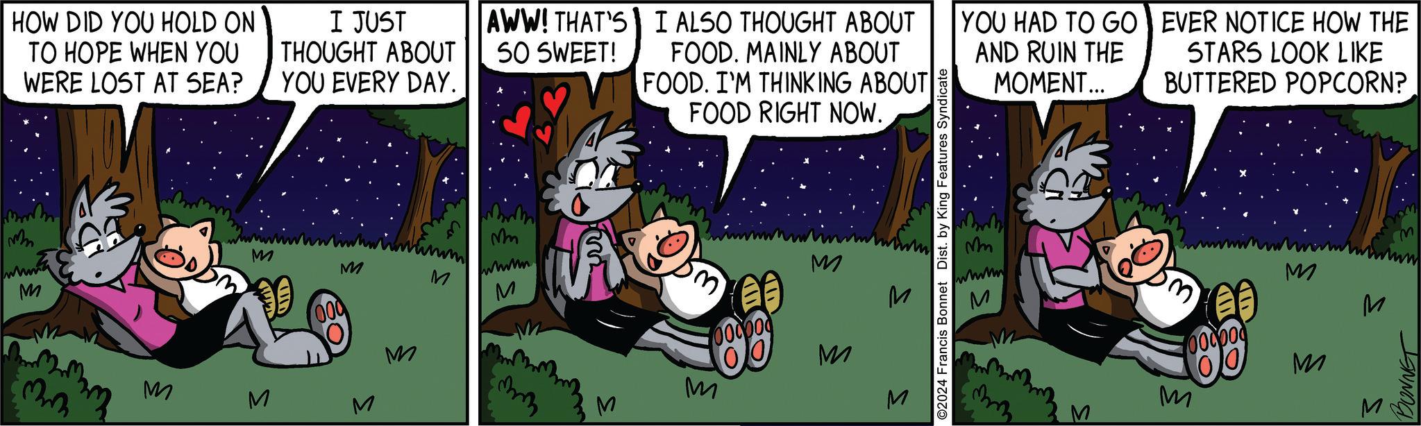 Event OCR: mm HOW DID YOU HOLD ON TO HOPE WHEN YOU WERE LOST AT SEA? I JUST THOUGHT ABOUT YOU EVERY DAY. AWW! THAT'S I ALSO THOUGHT ABOUT SO SWEET! FOOD. MAINLY ABOUT FOOD. I'M THINKING ABOUT FOOD RIGHT NOW. YOU HAD TO GO AND RUIN THE MOMENT... EVER NOTICE HOW THE STARS LOOK LIKE BUTTERED POPCORN? M M wwwww. M M M M M M M Mm M ©2024 Francis Bonnet Dist. by King Features Syndicate M 1000000 00 M M M M Mm wwww M M M 00000 M M S BONNET mm HOW DID YOU HOLD ON TO HOPE WHEN YOU WERE LOST AT SEA ? I JUST THOUGHT ABOUT YOU EVERY DAY . AWW ! THAT'S I ALSO THOUGHT ABOUT SO SWEET ! FOOD . MAINLY ABOUT FOOD . I'M THINKING ABOUT FOOD RIGHT NOW . YOU HAD TO GO AND RUIN THE MOMENT ... EVER NOTICE HOW THE STARS LOOK LIKE BUTTERED POPCORN ? M M wwwww . M M M M M M M Mm M © 2024 Francis Bonnet Dist . by King Features Syndicate M 1000000 00 M M M M Mm wwww M M M 00000 M M S BONNET