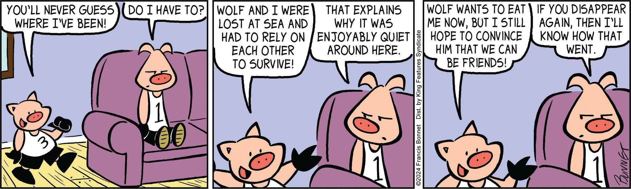 Line OCR: 3 YOU'LL NEVER GUESS DO I HAVE TO? WOLF AND I WERE WHERE I'VE BEEN! IN LOST AT SEA AND HAD TO RELY ON EACH OTHER TO SURVIVE! THAT EXPLAINS WHY IT WAS ENJOYABLY QUIET AROUND HERE. D O2024 Francis Bonnet Dist. by King Features Syndicate WOLF WANTS TO EAT ME NOWBUT I STILL HOPE TO CONVINCE HIM THAT WE CAN BE FRIENDS! IF YOU DISAPPEAR AGAINTHEN I'LL KNOW HOW THAT WENT. BUNNET 3 YOU'LL NEVER GUESS DO I HAVE TO ? WOLF AND I WERE WHERE I'VE BEEN ! IN LOST AT SEA AND HAD TO RELY ON EACH OTHER TO SURVIVE ! THAT EXPLAINS WHY IT WAS ENJOYABLY QUIET AROUND HERE . D O2024 Francis Bonnet Dist . by King Features Syndicate WOLF WANTS TO EAT ME NOWBUT I STILL HOPE TO CONVINCE HIM THAT WE CAN BE FRIENDS ! IF YOU DISAPPEAR AGAINTHEN I'LL KNOW HOW THAT WENT . BUNNET