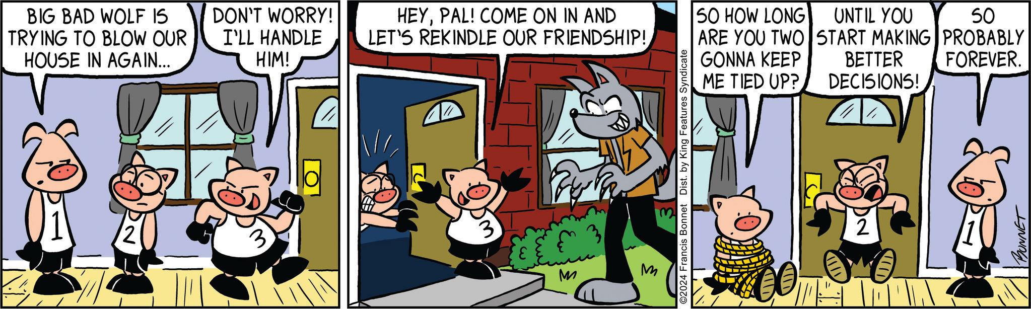 Comic book OCR: BIG BAD WOLF IS TRYING TO BLOW OUR HOUSE IN AGAIN... DON'T WORRY! I'LL HANDLE HIM! HEYPAL! COME ON IN AND LET'S REKINDLE OUR FRIENDSHIP! 50 HOW LONG UNTIL YOU 50 ARE YOU TWO START MAKING PROBABLY GONNA KEEP ME TIED UP? BETTER DECISIONS! FOREVER. ©2024 Francis Bonnet Dist. by King Features Syndicate M M IID BUNNET BIG BAD WOLF IS TRYING TO BLOW OUR HOUSE IN AGAIN ... DON'T WORRY ! I'LL HANDLE HIM ! HEYPAL ! COME ON IN AND LET'S REKINDLE OUR FRIENDSHIP ! 50 HOW LONG UNTIL YOU 50 ARE YOU TWO START MAKING PROBABLY GONNA KEEP ME TIED UP ? BETTER DECISIONS ! FOREVER . © 2024 Francis Bonnet Dist . by King Features Syndicate M M IID BUNNET