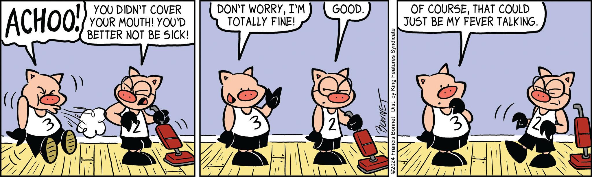 Carnivore OCR: ACHOO! YOU DIDN'T COVER YOUR MOUTH! YOU'D BETTER NOT BE SICK! DON'T WORRYI'M GOOD. TOTALLY FINE! 3 2 BONNET ©2024 Francis Bonnet Dist. by King Features Syndicate OF COURSETHAT COULD JUST BE MY FEVER TALKING. 3 ACHOO ! YOU DIDN'T COVER YOUR MOUTH ! YOU'D BETTER NOT BE SICK ! DON'T WORRYI'M GOOD . TOTALLY FINE ! 3 2 BONNET © 2024 Francis Bonnet Dist . by King Features Syndicate OF COURSETHAT COULD JUST BE MY FEVER TALKING . 3