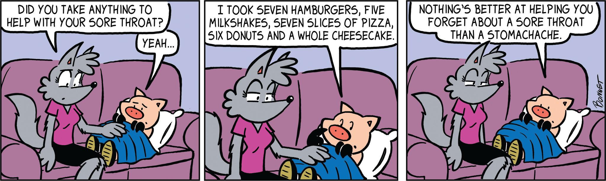 Mammal OCR: ????... DID YOU TAKE ANYTHING TO HELP WITH YOUR SORE THROAT? I TOOK SEVEN HAMBURGERSFIVE MILKSHAKESSIX DONUTS AND A WHOLE CHEESECAKE. NOTHING'S BETTER AT HELPING YOU FORGET ABOUT A SORE THROAT THAN A STOMACHACHE. ? A BONNET ???? ... DID YOU TAKE ANYTHING TO HELP WITH YOUR SORE THROAT ? I TOOK SEVEN HAMBURGERSFIVE MILKSHAKESSEVEN SLICES OF PIZZASIX DONUTS AND A WHOLE CHEESECAKE . NOTHING'S BETTER AT HELPING YOU FORGET ABOUT A SORE THROAT THAN A STOMACHACHE . ? A BONNET