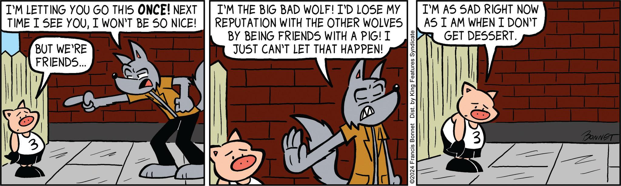 Font OCR: I'M LETTING YOU GO THIS ONCE! NEXT TIME I SEE YOUI WON'T BE SO NICE! BUT WE'RE FRIENDS... I'M THE BIG BAD WOLF! I'D LOSE MY REPUTATION WITH THE OTHER WOLVES BY BEING FRIENDS WITH A PIG! I JUST CAN'T LET THAT HAPPEN! I'M AS SAD RIGHT NOW AS I AM WHEN I DON'T GET DESSERT. ©2024 Francis Bonnet Dist. by King Features Syndicate L 3 BONNET I'M LETTING YOU GO THIS ONCE ! NEXT TIME I SEE YOUI WON'T BE SO NICE ! BUT WE'RE FRIENDS ... I'M THE BIG BAD WOLF ! I'D LOSE MY REPUTATION WITH THE OTHER WOLVES BY BEING FRIENDS WITH A PIG ! I JUST CAN'T LET THAT HAPPEN ! I'M AS SAD RIGHT NOW AS I AM WHEN I DON'T GET DESSERT . © 2024 Francis Bonnet Dist . by King Features Syndicate L 3 BONNET