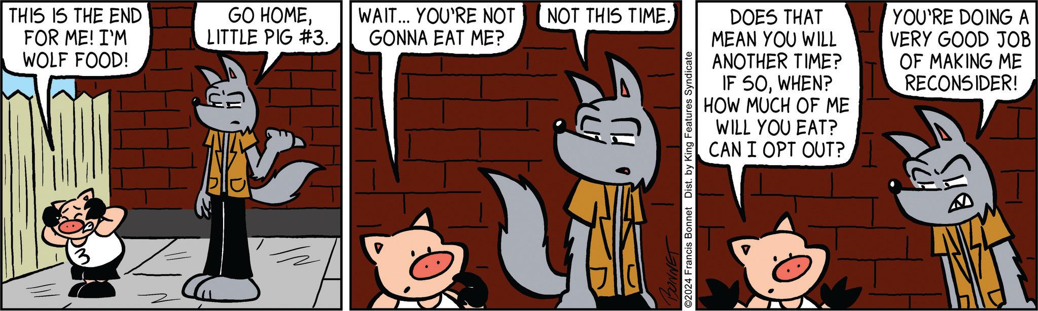 Rectangle OCR: THIS IS THE END FOR ME! I'M WOLF FOOD! GO HOMELITTLE PIG #3. WAIT... YOU'RE NOT NOT THIS TIME. GONNA EAT ME? DOES THAT MEAN YOU WILL ANOTHER TIME? YOU'RE DOING A VERY GOOD JOB OF MAKING ME BONNET ©2024 Francis Bonnet Dist. by King Features Syndicate IF SOWHEN? HOW MUCH OF ME WILL YOU EAT? CAN I OPT OUT? RECONSIDER! ? THIS IS THE END FOR ME ! I'M WOLF FOOD ! GO HOMELITTLE PIG # 3 . WAIT ... YOU'RE NOT NOT THIS TIME . GONNA EAT ME ? DOES THAT MEAN YOU WILL ANOTHER TIME ? YOU'RE DOING A VERY GOOD JOB OF MAKING ME BONNET © 2024 Francis Bonnet Dist . by King Features Syndicate IF SOWHEN ? HOW MUCH OF ME WILL YOU EAT ? CAN I OPT OUT ? RECONSIDER ! ?