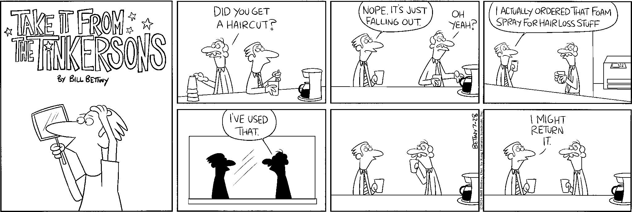 Cartoon OCR: TAKE IT FROM THE LINKERSONS BY BILL BETTWY DID YOU GET A HAIRCUT? I'VE USED THAT NOPE. IT'S JUST FALLING OUT OH YEAH? BETTWY7-28 | ACTUALLY ORDERED THAT FOAM SPRAY FOR HAIR LOSS STUFF I MIGHT RETURN IT. TAKE IT FROM THE LINKERSONS BY BILL BETTWY DID YOU GET A HAIRCUT ? I'VE USED THAT NOPE . IT'S JUST FALLING OUT OH YEAH ? BETTWY7-28 | ACTUALLY ORDERED THAT FOAM SPRAY FOR HAIR LOSS STUFF I MIGHT RETURN IT .
