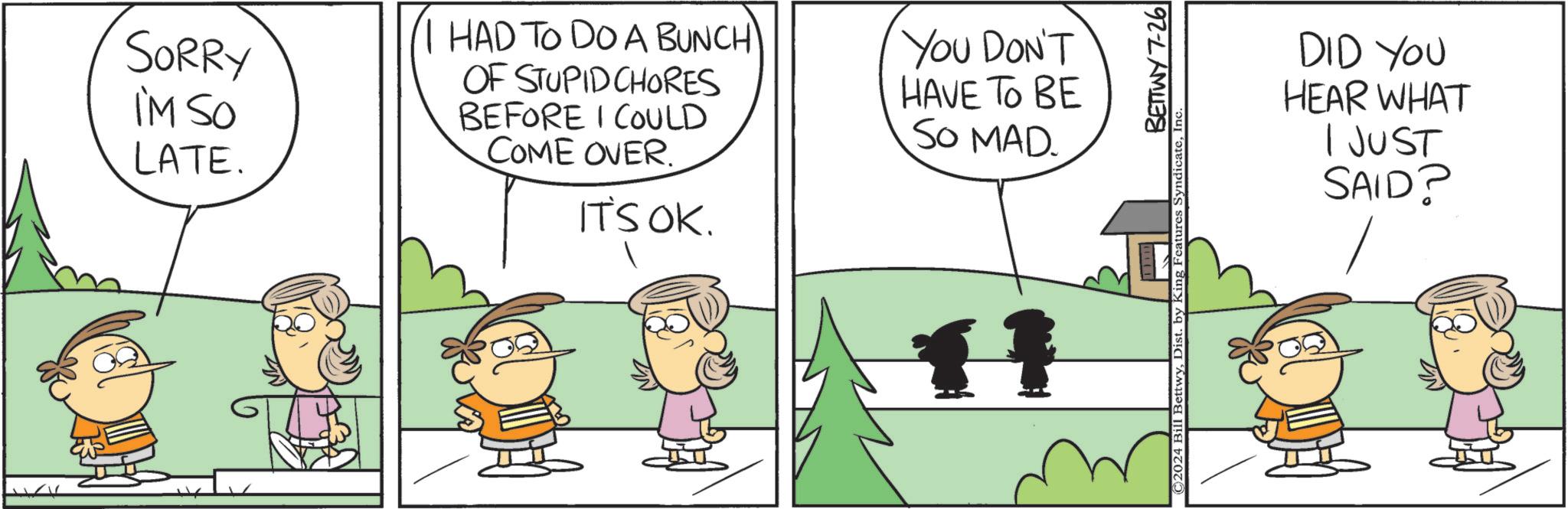Line OCR: SORRY I'M SO LATE. HAD TO DO A BUNCH OF STUPID CHORES BEFORE I COULD COME OVER. IT'S OK. You DON'T HAVE TO BE SO MAD. 11 BETTWY 7-26 ©2024 Bill BettwyIn DID YOU HEAR WHAT I JUST SAID? SORRY I'M SO LATE . HAD TO DO A BUNCH OF STUPID CHORES BEFORE I COULD COME OVER . IT'S OK . You DON'T HAVE TO BE SO MAD . 11 BETTWY 7-26 © 2024 Bill BettwyDist . by King Features SyndicateIn DID YOU HEAR WHAT I JUST SAID ?