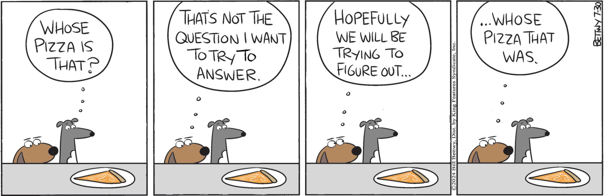 Conversation OCR: WHOSE PIZZA IS THAT? THAT'S NOT THE QUESTION I WANT TO TRY TO ANSWER. 0 HOPEFULLY WE WILL BE TRYING TO FIGURE OUT... © 2024 Bill BettwyInc ...WHOSE PIZZA THAT WAS. P BETTWY 7-30 WHOSE PIZZA IS THAT ? THAT'S NOT THE QUESTION I WANT TO TRY TO ANSWER . 0 HOPEFULLY WE WILL BE TRYING TO FIGURE OUT ... © 2024 Bill BettwyDist . by King Features SyndicateInc ... WHOSE PIZZA THAT WAS . P BETTWY 7-30