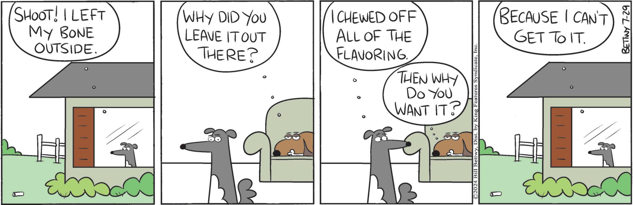 Font OCR: SHOOT! I LEFT MY BONE Q OUTSIDE. WHY DID YOU LEAVE IT OUT THERE? ICHEWED OFF ALL OF THE FLAVORING THEN WHY Do You WANT IT? ° ©2024 Bill BettwyInc ? BECAUSE I CAN'T GET TO IT. BETINY 7-29 SHOOT ! I LEFT MY BONE Q OUTSIDE . WHY DID YOU LEAVE IT OUT THERE ? ICHEWED OFF ALL OF THE FLAVORING THEN WHY Do You WANT IT ? ° © 2024 Bill BettwyDist . by King Features SyndicateInc ? BECAUSE I CAN'T GET TO IT . BETINY 7-29