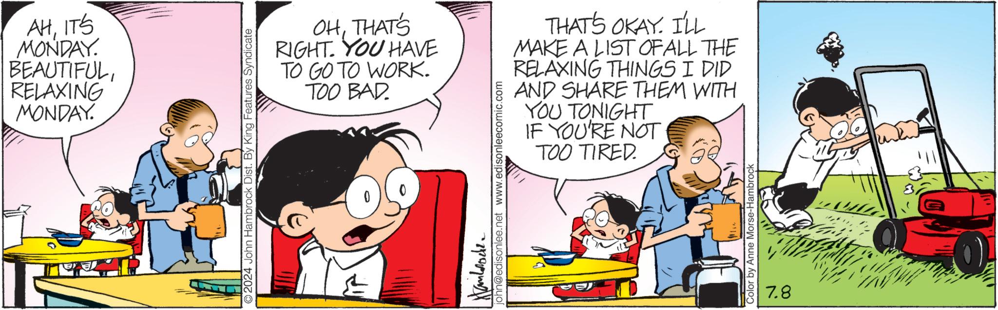 Interaction OCR: AHIT'S MONDAY. BEAUTIFULRELAXING MONDAY. O2024 John Hambrock Dist. By King Features Syndicate OHTHAT'S RIGHT. YOU HAVE TO GO TO WORK. TOO BAD Hanbrocke john@edisonlee.net www.edisonleecomic.com THAT'S OKAY. I'LL MAKE A LIST OF ALL THE RELAXING THINGS I DID AND SHARE THEM WITH YOU TONIGHT IF YOU'RE NOT TOO TIRED. Color by Anne Morse-Hambrock 7.8 AHIT'S MONDAY . BEAUTIFULRELAXING MONDAY . O2024 John Hambrock Dist . By King Features Syndicate OHTHAT'S RIGHT . YOU HAVE TO GO TO WORK . TOO BAD Hanbrocke john@edisonlee.net www.edisonleecomic.com THAT'S OKAY . I'LL MAKE A LIST OF ALL THE RELAXING THINGS I DID AND SHARE THEM WITH YOU TONIGHT IF YOU'RE NOT TOO TIRED . Color by Anne Morse - Hambrock 7.8
