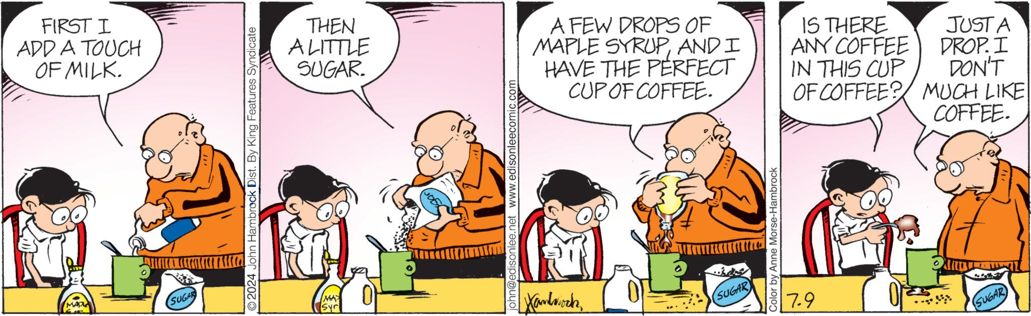 Parallel OCR: FIRST I ADD A TOUCH OF MILK. MADLE SUGAR O2024 John Hambrock Dist. By King Features Syndicate Syr 0 THEN A LITTLE SUGAR. A FEW DROPS OF MAPLE SYRUPAND I HAVE THE PERFECT CUP OF COFFEE. IS THERE ANY COFFEE IN THIS CUP OF COFFEE? john@edisonlee.net www.edisonleecomic.com Handsock SUGAR Color by Anne Morse-Hambrock JUSTA DROP. I DON'T MUCH LIKE COFFEE. 7.9 SUGAR FIRST I ADD A TOUCH OF MILK . MADLE SUGAR O2024 John Hambrock Dist . By King Features Syndicate Syr 0 THEN A LITTLE SUGAR . A FEW DROPS OF MAPLE SYRUPAND I HAVE THE PERFECT CUP OF COFFEE . IS THERE ANY COFFEE IN THIS CUP OF COFFEE ? john@edisonlee.net www.edisonleecomic.com Handsock SUGAR Color by Anne Morse - Hambrock JUSTA DROP . I DON'T MUCH LIKE COFFEE . 7.9 SUGAR