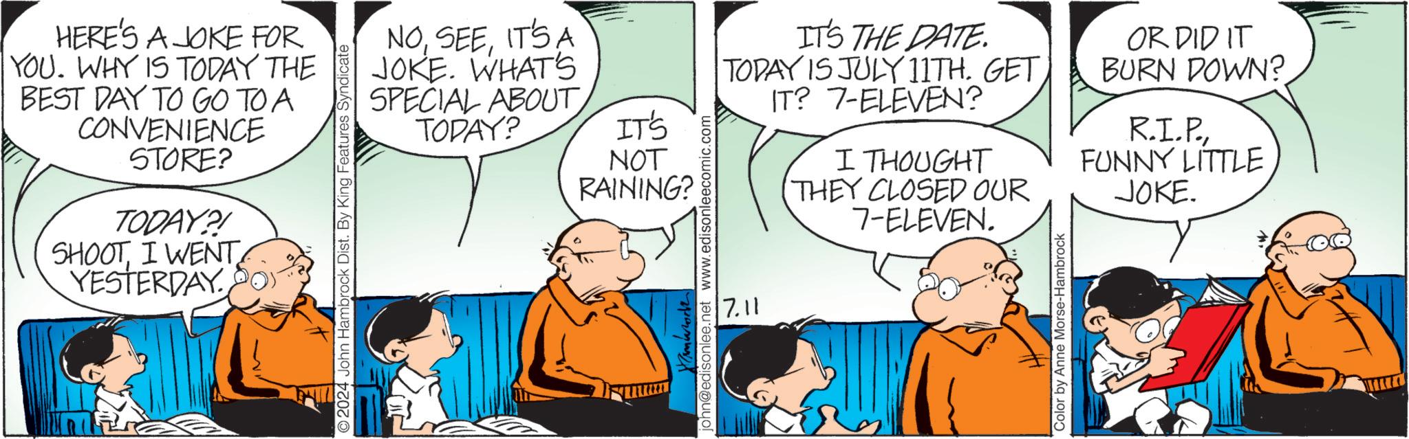 Mammal OCR: HERE'S A JOKE FOR YOU. WHY IS TODAY THE BEST DAY TO GO TO A CONVENIENCE STORE? TODAY?! SHOOTI WENT YESTERDAY NOIT'S A JOKE. WHAT'S SPECIAL ABOUT TODAY? 2024 John Hambrock Dist. By King Features Syndicate IT'S NOT RAINING? Hambrock! john@edisonlee.net www.edisonleecomic.com 7.11 IT'S THE DATE. TODAY IS JULY 11TH. GET IT? 7-ELEVEN? I THOUGHT THEY CLOSED OUR 7-ELEVEN. OR DID IT BURN DOWN? R.I.P.FUNNY LITTLE JOKE. Color by Anne Morse-Hambrock HERE'S A JOKE FOR YOU . WHY IS TODAY THE BEST DAY TO GO TO A CONVENIENCE STORE ? TODAY ?! SHOOTI WENT YESTERDAY NOIT'S A JOKE . WHAT'S SPECIAL ABOUT TODAY ? 2024 John Hambrock Dist . By King Features Syndicate IT'S NOT RAINING ? Hambrock ! john@edisonlee.net www.edisonleecomic.com 7.11 IT'S THE DATE . TODAY IS JULY 11TH . GET IT ? 7 - ELEVEN ? I THOUGHT THEY CLOSED OUR 7 - ELEVEN . OR DID IT BURN DOWN ? R.I.P.FUNNY LITTLE JOKE . Color by Anne Morse - Hambrock