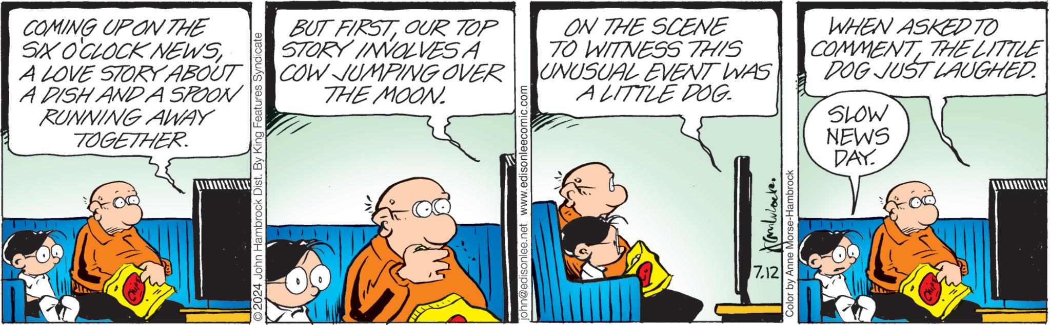 People OCR: COMING UP ON THE SX O'CLOCK NEWSA LOVE STORY ABOUT A DISH AND A SPOON RUNNING AWAY TOGETHER. 2024 John Hambrock Dist. By King Features Syndicate BUT FIRSTOUR TOP STORY INVOLVES A COW JUMPING OVER THE MOON. john@edisonlee.net www.edisonleecomic.com ON THE SCENE TO WITNESS THIS UNUSUAL EVENT WAS A LITTLE DOG. 7.12 Color by Anne Morse-Hambrock WHEN ASKED TO COMMENTTHE LITTLE DOG JUST LAUGHED. SLOW NEWS DAY. COMING UP ON THE SX O'CLOCK NEWSA LOVE STORY ABOUT A DISH AND A SPOON RUNNING AWAY TOGETHER . 2024 John Hambrock Dist . By King Features Syndicate BUT FIRSTOUR TOP STORY INVOLVES A COW JUMPING OVER THE MOON . john@edisonlee.net www.edisonleecomic.com ON THE SCENE TO WITNESS THIS UNUSUAL EVENT WAS A LITTLE DOG . 7.12 Color by Anne Morse - Hambrock WHEN ASKED TO COMMENTTHE LITTLE DOG JUST LAUGHED . SLOW NEWS DAY .