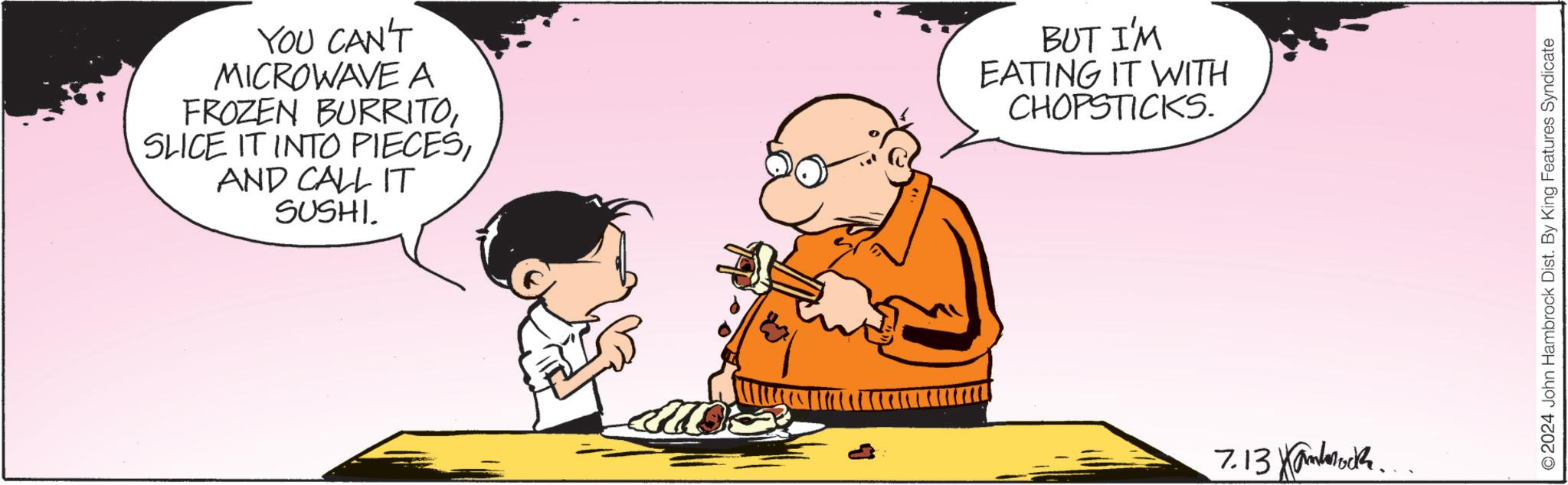 Plate OCR: YOU CAN'T MICROWAVE A FROZEN BURRITOAND CALL IT SUSHI. BUT I'M EATING IT WITH CHOPSTICKS. 7.13 Kamb © 2024 John Hambrock Dist. By King Features Syndicate YOU CAN'T MICROWAVE A FROZEN BURRITOSLICE IT INTO PIECESAND CALL IT SUSHI . BUT I'M EATING IT WITH CHOPSTICKS . 7.13 Kamb © 2024 John Hambrock Dist . By King Features Syndicate