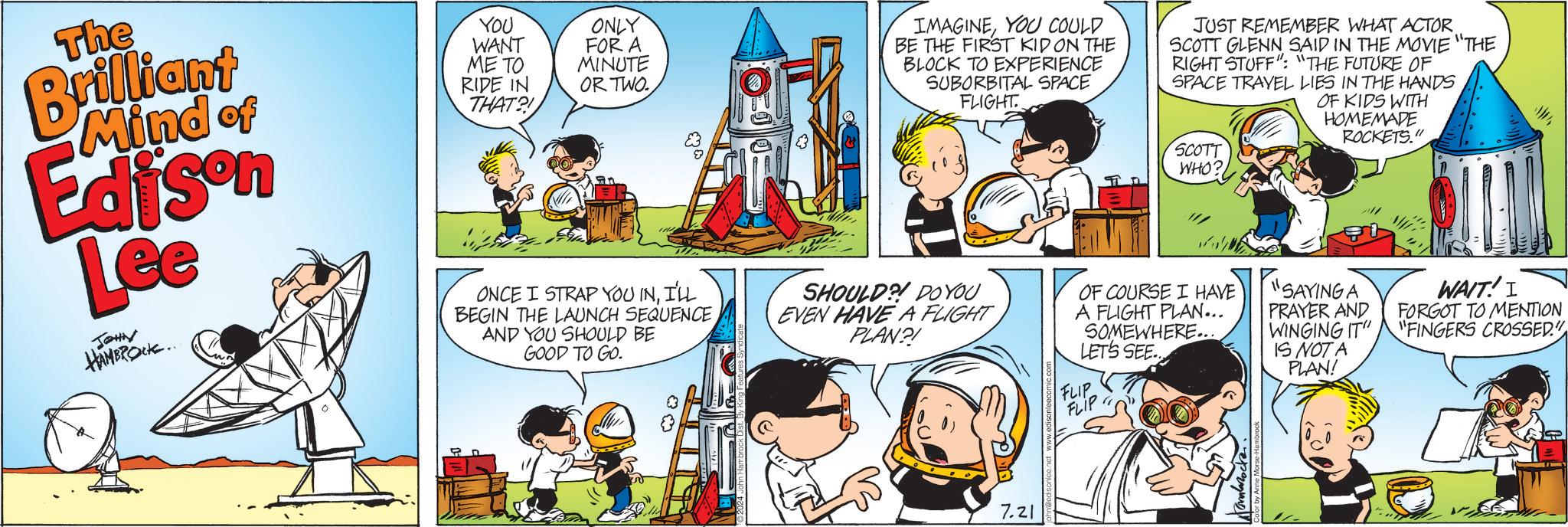 Organism OCR: The Brilliant Mind of Edison Lee JOHN HAMBROCK.. YOU WANT ME TO RIDE IN THAT?! ONLY FOR A MINUTE OR TWO. ONCE I STRAP YOU INI'LL BEGIN THE LAUNCH SEQUENCE AND YOU SHOULD BE GOOD TO GO. IMAGINEYOU COULD BE THE FIRST KID ON THE BLOCK TO EXPERIENCE SUBORBITAL SPACE FLIGHT SHOULD?! DO YOU EVEN HAVE A FLIGHT PLAN?! JUST REMEMBER WHAT ACTOR. SCOTT GLENN SAID IN THE MOVIE "THE RIGHT STUFF": "THE FUTURE OF SPACE TRAVEL LIES IN THE HANDS SCOTT WHO? OF COURSE I HAVE A FLIGHT PLAN... SOMEWHERE.... LET'S SEE.. OF KIDS WITH HOMEMADE ROCKETS." "SAYING A PRAYER AND WINGING IT" IS NOT A PLAN! WAIT! I FORGOT TO MENTION "FINGERS CROSSED." ?? 7.21 FLIP FLIP The Brilliant Mind of Edison Lee JOHN HAMBROCK .. YOU WANT ME TO RIDE IN THAT ?! ONLY FOR A MINUTE OR TWO . ONCE I STRAP YOU INI'LL BEGIN THE LAUNCH SEQUENCE AND YOU SHOULD BE GOOD TO GO . IMAGINEYOU COULD BE THE FIRST KID ON THE BLOCK TO EXPERIENCE SUBORBITAL SPACE FLIGHT SHOULD ?! DO YOU EVEN HAVE A FLIGHT PLAN ?! JUST REMEMBER WHAT ACTOR . SCOTT GLENN SAID IN THE MOVIE " THE RIGHT STUFF " : " THE FUTURE OF SPACE TRAVEL LIES IN THE HANDS SCOTT WHO ? OF COURSE I HAVE A FLIGHT PLAN ... SOMEWHERE .... LET'S SEE .. OF KIDS WITH HOMEMADE ROCKETS . " " SAYING A PRAYER AND WINGING IT " IS NOT A PLAN ! WAIT ! I FORGOT TO MENTION " FINGERS CROSSED . " ?? 7.21 FLIP FLIP