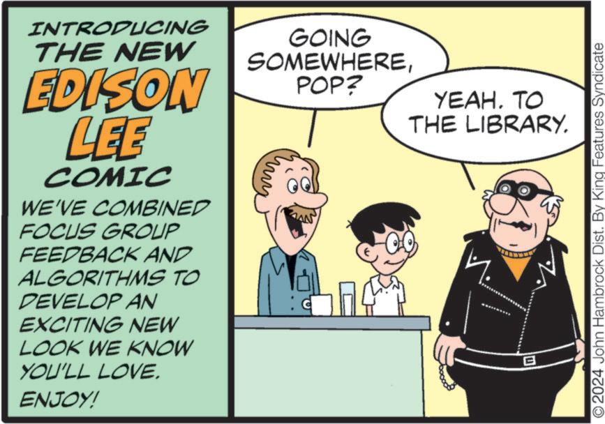 Humour OCR: INTRODUCING THE NEW EDISON LEE COMIC WE'VE COMBINED FOCUS GROUP FEEDBACK AND ALGORITHMS TO DEVELOP AN EXCITING NEW LOOK WE KNOW YOU'LL LOVE. ENJOY! GOING SOMEWHEREPOP? AN YEAH. TO THE LIBRARY. B O2024 John Hambrock Dist. By King Features Syndicate INTRODUCING THE NEW EDISON LEE COMIC WE'VE COMBINED FOCUS GROUP FEEDBACK AND ALGORITHMS TO DEVELOP AN EXCITING NEW LOOK WE KNOW YOU'LL LOVE . ENJOY ! GOING SOMEWHEREPOP ? AN YEAH . TO THE LIBRARY . B O2024 John Hambrock Dist . By King Features Syndicate