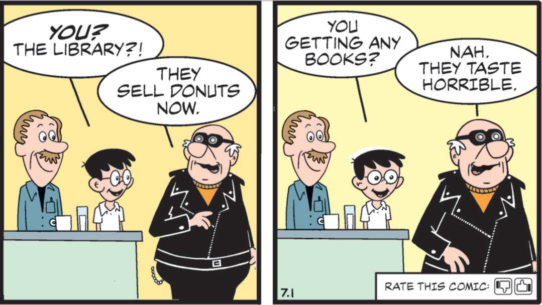 Conversation OCR: YOU? THE LIBRARY?! THEY SELL DONUTS NOW. YOU GETTING ANY BOOKS? 800000 ... ? NAH. THEY TASTE HORRIBLE. RATE THIS COMIC: 7.1 YOU ? THE LIBRARY ?! THEY SELL DONUTS NOW . YOU GETTING ANY BOOKS ? 800000 ... ? NAH . THEY TASTE HORRIBLE . RATE THIS COMIC : 7.1