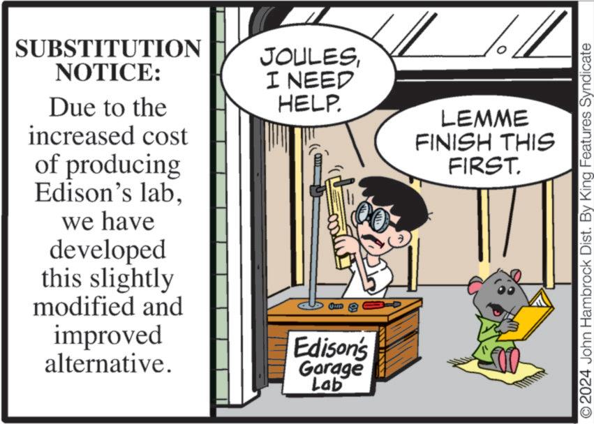 Humour OCR: SUBSTITUTION NOTICE: Due to the increased cost of producing Edison's labwe have developed this slightly modified and improved alternative. JOULESI NEED HELP. Edison's Garage Lab 14 LEMME FINISH THIS FIRST. © 2024 John Hambrock Dist. By King Features Syndicate SUBSTITUTION NOTICE : Due to the increased cost of producing Edison's labwe have developed this slightly modified and improved alternative . JOULESI NEED HELP . Edison's Garage Lab 14 LEMME FINISH THIS FIRST . © 2024 John Hambrock Dist . By King Features Syndicate