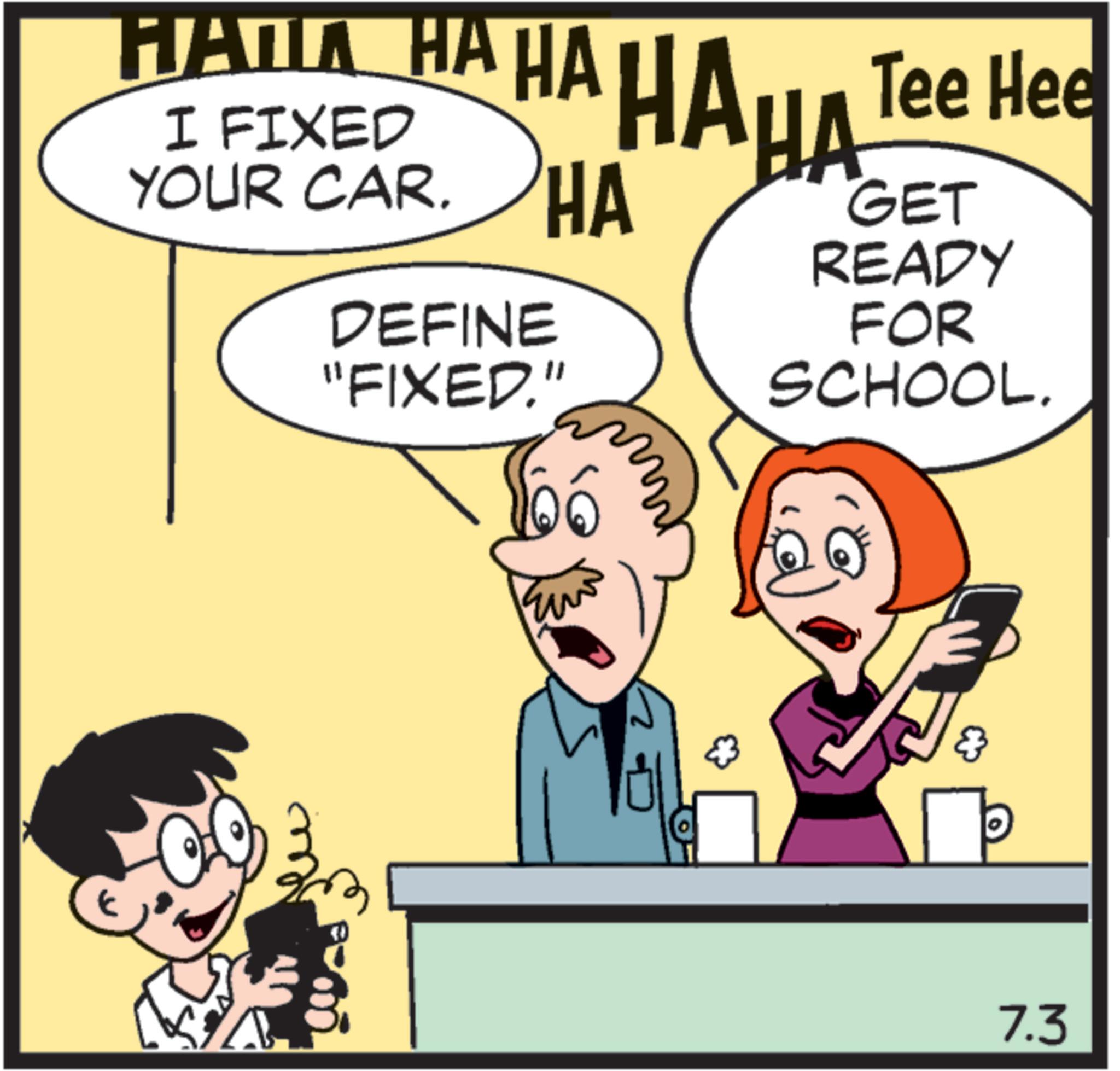 Organism OCR: ???? ?? ?? ???? Tee Hee I FIXED YOUR CAR. HA DEFINE "FIXED." GET READY FOR SCHOOL. 7.3 ???? ?? ?? ???? Tee Hee I FIXED YOUR CAR . HA DEFINE " FIXED . " GET READY FOR SCHOOL . 7.3