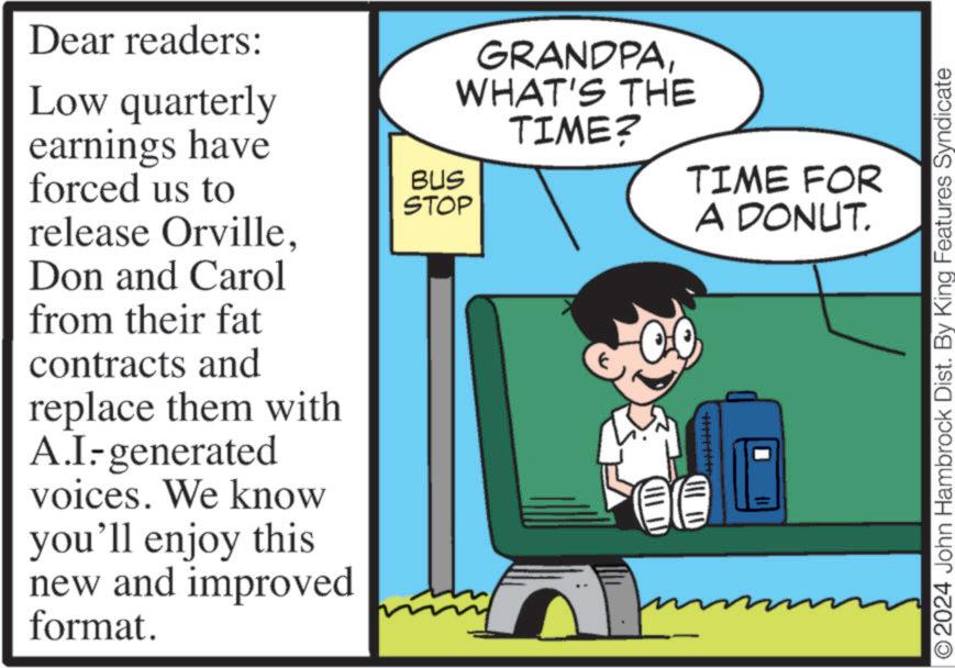 Humour OCR: Dear readers: Low quarterly earnings have forced us to release OrvilleDon and Carol from their fat contracts and replace them with A.I-generated voices. We know you'll enjoy this new and improved format. BUS GRANDPAWHAT'S THE TIME? STOP TIME FOR A DONUT. ???? © 2024 John Hambrock Dist. By King Features Syndicate Dear readers : Low quarterly earnings have forced us to release OrvilleDon and Carol from their fat contracts and replace them with A.I - generated voices . We know you'll enjoy this new and improved format . BUS GRANDPAWHAT'S THE TIME ? STOP TIME FOR A DONUT . ???? © 2024 John Hambrock Dist . By King Features Syndicate